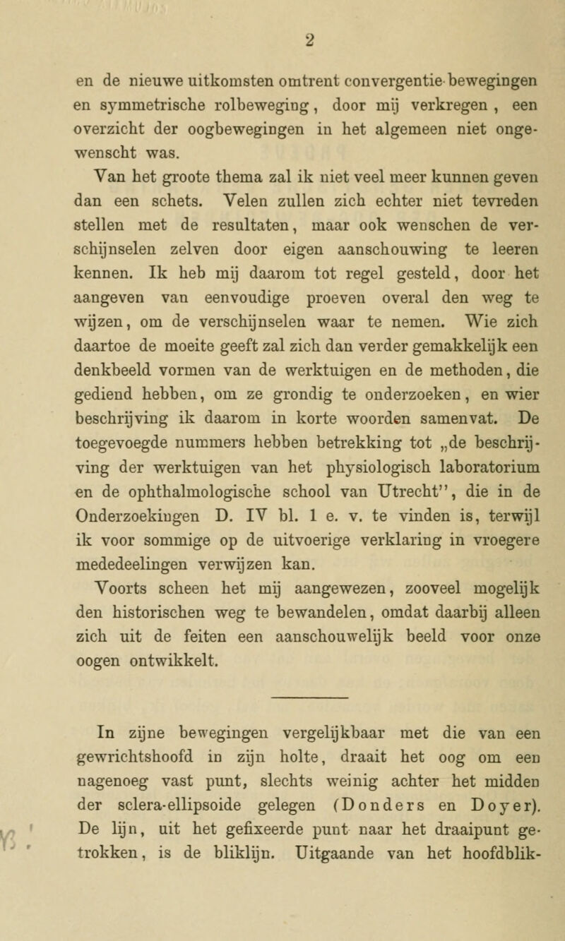 en de nieuwe uitkomsten omtrent convergentie bewegingen en symmetrische rolbeweging, door mij verkregen , een overzicht der oogbewegingen in het algemeen niet onge- wenscht was. Van het groote thema zal ik niet veel meer kunnen geven dan een schets. Velen zullen zich echter niet tevreden stellen met de resultaten, maar ook wenschen de ver- schijnselen zei ven door eigen aanschouwing te leeren kennen. Ik heb mij daarom tot regel gesteld, door het aangeven van eenvoudige proeven overal den weg te wijzen, om de verschijnselen waar te nemen. Wie zich daartoe de moeite geeft zal zich dan verder gemakkelijk een denkbeeld vormen van de werktuigen en de methoden, die gediend hebben, om ze grondig te onderzoeken, en wier beschrijving ik daarom in korte woorden samenvat. De toegevoegde nummers hebben betrekking tot „de beschrij- ving der werktuigen van het physiologisch laboratorium en de ophthalmologische school van Utrecht, die in de Onderzoekingen D. IV bl. 1 e. v. te vinden is, terwijl ik voor sommige op de uitvoerige verklaring in vroegere mededeelingen verwijzen kan. Voorts scheen het mij aangewezen, zooveel mogelijk den historischen weg te bewandelen, omdat daarbij alleen zich uit de feiten een aanschouwelijk beeld voor onze oogen ontwikkelt. In zijne bewegingen vergelijkbaar met die van een gewrichtshoofd in zijn holte, draait het oog om een nagenoeg vast punt, slechts weinig achter het midden der sclera-ellipsoïde gelegen (Donders en Doyer). De lijn, uit het gefixeerde punt naar het draaipunt ge- trokken , is de bliklijn. Uitgaande van het hoofdblik-