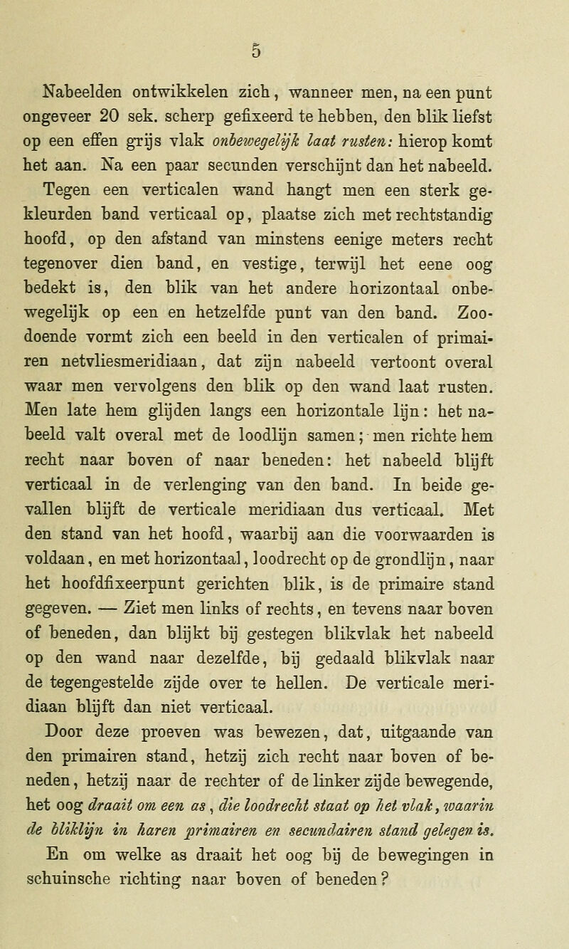 Nabeelden ontwikkelen zich, wanneer men, na een punt ongeveer 20 sek. scherp gefixeerd te hebben, den blik liefst op een effen grijs vlak onhewegelijJc laat rusten: hierop komt het aan. Na een paar secunden verschijnt dan het nabeeld. Tegen een verticalen wand hangt men een sterk ge- kleurden band verticaal op, plaatse zich met rechtstandig hoofd, op den afstand van minstens eenige meters recht tegenover dien band, en vestige, terwijl het eene oog bedekt is, den blik van het andere horizontaal onbe- wegelijk op een en hetzelfde punt van den band. Zoo- doende vormt zich een beeld in den verticalen of primai- ren netvliesmeridiaan, dat zijn nabeeld vertoont overal waar men vervolgens den blik op den wand laat rusten. Men late hem glijden langs een horizontale lijn: het na- beeld valt overal met de loodlijn samen; men richte hem recht naar boven of naar beneden: het nabeeld blijft verticaal in de verlenging van den band. In beide ge- vallen blijft de verticale meridiaan dus verticaal. Met den stand van het hoofd, waarbij aan die voorwaarden is voldaan, en met horizontaal, loodrecht op de grondlijn, naar het hoofdfixeerpunt gerichten blik, is de primaire stand gegeven. — Ziet men links of rechts, en tevens naar boven of beneden, dan blijkt bij gestegen blikvlak het nabeeld op den wand naar dezelfde, bij gedaald blikvlak naar de tegengestelde zijde over te hellen. De verticale meri- diaan blijft dan niet verticaal. Door deze proeven was bewezen, dat, uitgaande van den primairen stand, hetzij zich recht naar boven of be- neden, hetzij naar de rechter of de linker zijde bewegende, het oog draait om een as , die loodrecht staat op Tiet vlak, waarin de hliklijn in haren primairen en secundairen stand gelegen is. En om welke as draait het oog bij de bewegingen in schuinsche richting naar boven of beneden?