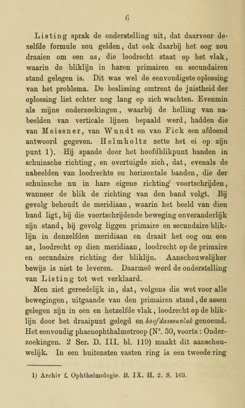 Li8ting sprak de onderstelling uit, dat daarvoor de- zelfde formule zou gelden, dat ook daarbij het oog zou draaien om een as, die loodrecht staat op het vlak, waarin de bliklijn in haren primairen en secundairen stand gelegen is. Dit was wel de eenvoudigste oplossing van het problema. De beslissing omtrent de juistheid der oplossing liet echter nog lang op zich wachten. Evenmin als mijne onderzoekingen, waarbij de helling van na- beelden van verticale lijnen bepaald werd, hadden die van Meissner, van Wundt en van Fick een afdoend antwoord gegeven. Helmholtz zette het ei op zijn punt 1). Hij spande door het hoofdblikpunt banden in schuinsche richting, en overtuigde zich, dat, evenals de nabeelden van loodrechte en horizontale banden, die der schuinsche nu in hare eigene richting voortschrijden, wanneer de blik de richting van den band volgt. Bij gevolg behoudt de meridiaan, waarin het beeld van dien band ligt, bij die voortschrijdende beweging onveranderlijk zijn stand, bij gevolg liggen primaire en secundaire blik- lijn in denzelfden meridiaan en draait het oog om een as, loodrecht op dien meridiaan, loodrecht op de primaire en secundaire richting der bliklijn. Aanschouwelijker bewijs is niet te leveren. Daarmee werd de onderstelling van Lis tin g tot wet verklaard. Men ziet gereedelijk in, dat, volgens die wet voor alle bewegingen, uitgaande van den primairen stand, de assen gelegen zijn in een en hetzelfde vlak , loodrecht op de blik- lijn door het draaipunt gelegd en hoofdassenvlak genoemd. Het eenvoudig phaenophthalmotroop (N. 30, voorts : Onder- zoekingen. 2 Ser. D. III. bl, 119) maakt dit aanschou- welijk. In een buitensten vasten ring is een tweede ring