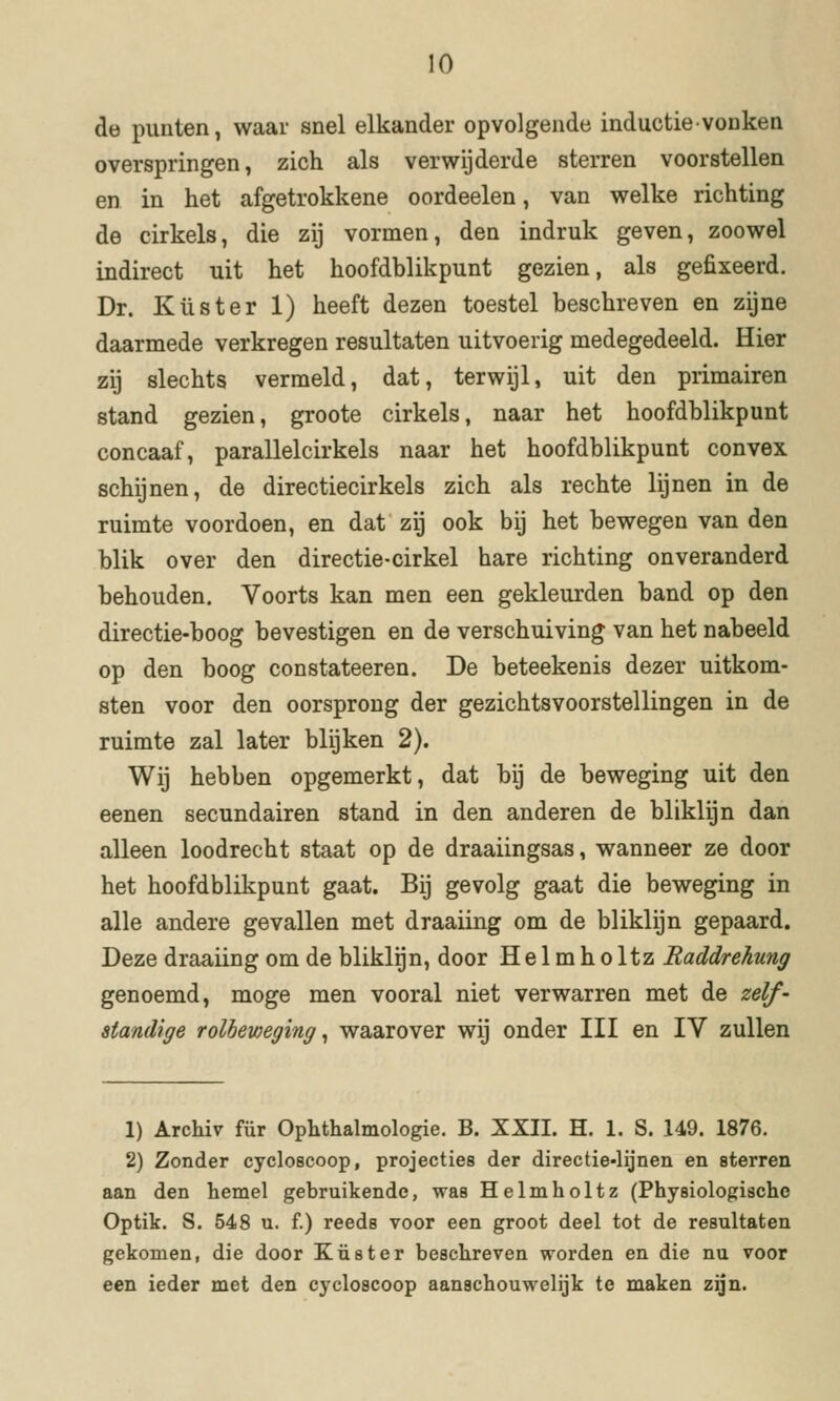 de punten, waar snel elkander opvolgende inductie vonken overspringen, zich als verwijderde sterren voorstellen en in het afgetrokkene oordeelen, van welke richting de cirkels, die zij vormen, den indruk geven, zoowel indirect uit het hoofdblikpunt gezien, als gefixeerd. Dr. Kust er 1) heeft dezen toestel beschreven en zijne daarmede verkregen resultaten uitvoerig medegedeeld. Hier zij slechts vermeld, dat, terwijl, uit den primairen stand gezien, groote cirkels, naar het hoofdblikpunt concaaf, parallelcirkels naar het hoofdblikpunt convex schijnen, de directiecirkels zich als rechte lijnen in de ruimte voordoen, en dat zij ook bij het bewegen van den blik over den directie-cirkel hare richting onveranderd behouden. Voorts kan men een gekleurden band op den directie-boog bevestigen en de verschuiving van het nabeeld op den boog constateeren. De beteekenis dezer uitkom- sten voor den oorsprong der gezichtsvoorstellingen in de ruimte zal later blijken 2). Wij hebben opgemerkt, dat bij de beweging uit den eenen secundairen stand in den anderen de bliklijn dan alleen loodrecht staat op de draaiingsas, wanneer ze door het hoofdblikpunt gaat. Bij gevolg gaat die beweging in alle andere gevallen met draaiing om de bliklijn gepaard. Deze draaiing om de bliklijn, door Helmholtz Raddrehung genoemd, moge men vooral niet verwarren met de zelf- standige rolbeweging ^ waarover wij onder III en IV zullen 1) Archiv für Ophthalmologie, B. XXII. H. 1. S. 149. 1876. 2) Zonder cycloscoop, projecties der directie-lijnen en sterren aan den hemel gebruikende, was Helmholtz (Physiologischo Optik. S. 548 u. f.) reeds voor een groot deel tot de resultaten gekomen, die door Kust er beschreven worden en die nu voor een ieder met den cycloscoop aanschouwelijk te maken zijn.