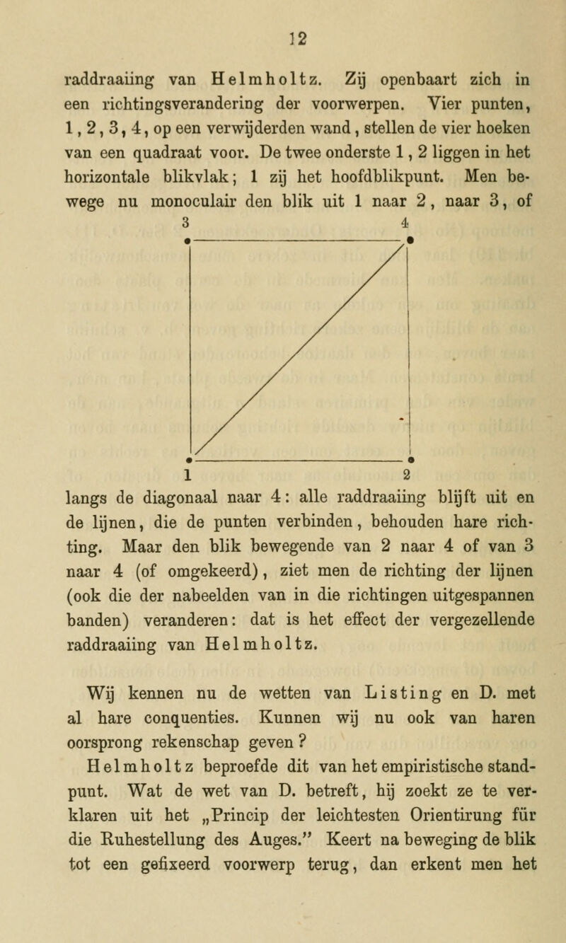 raddraaüng van Helmholtz. Zij openbaart zich in een richtingsverandering der voorwerpen. Vier punten, 1, 2, 3, 4, op een verwijderden wand, stellen de vier hoeken van een quadraat voor. De twee onderste 1, 2 liggen in het horizontale blikvlak; 1 zij het hoofdblikpunt. Men be- wege nu monoculair den blik uit 1 naar 2, naar 3, of 3 4 1 2 langs de diagonaal naar 4: alle raddraaiing blijft uit en de lijnen, die de punten verbinden, behouden hare rich- ting. Maar den blik bewegende van 2 naar 4 of van 3 naar 4 (of omgekeerd), ziet men de richting der lijnen (ook die der nabeelden van in die richtingen uitgespannen banden) veranderen: dat is het effect der vergezellende raddraaiing van Helmholtz. Wij kennen nu de wetten van Listing en D. met al hare conquenties. Kunnen wij nu ook van haren oorsprong rekenschap geven ? Helmholtz beproefde dit van het empiristische stand- punt. Wat de wet van D. betreft, hij zoekt ze te ver- klaren uit het „Princip der leichtesten Orientirung für die Ruhestellung des Auges. Keert na beweging de blik tot een gefixeerd voorwerp terug, dan erkent men het