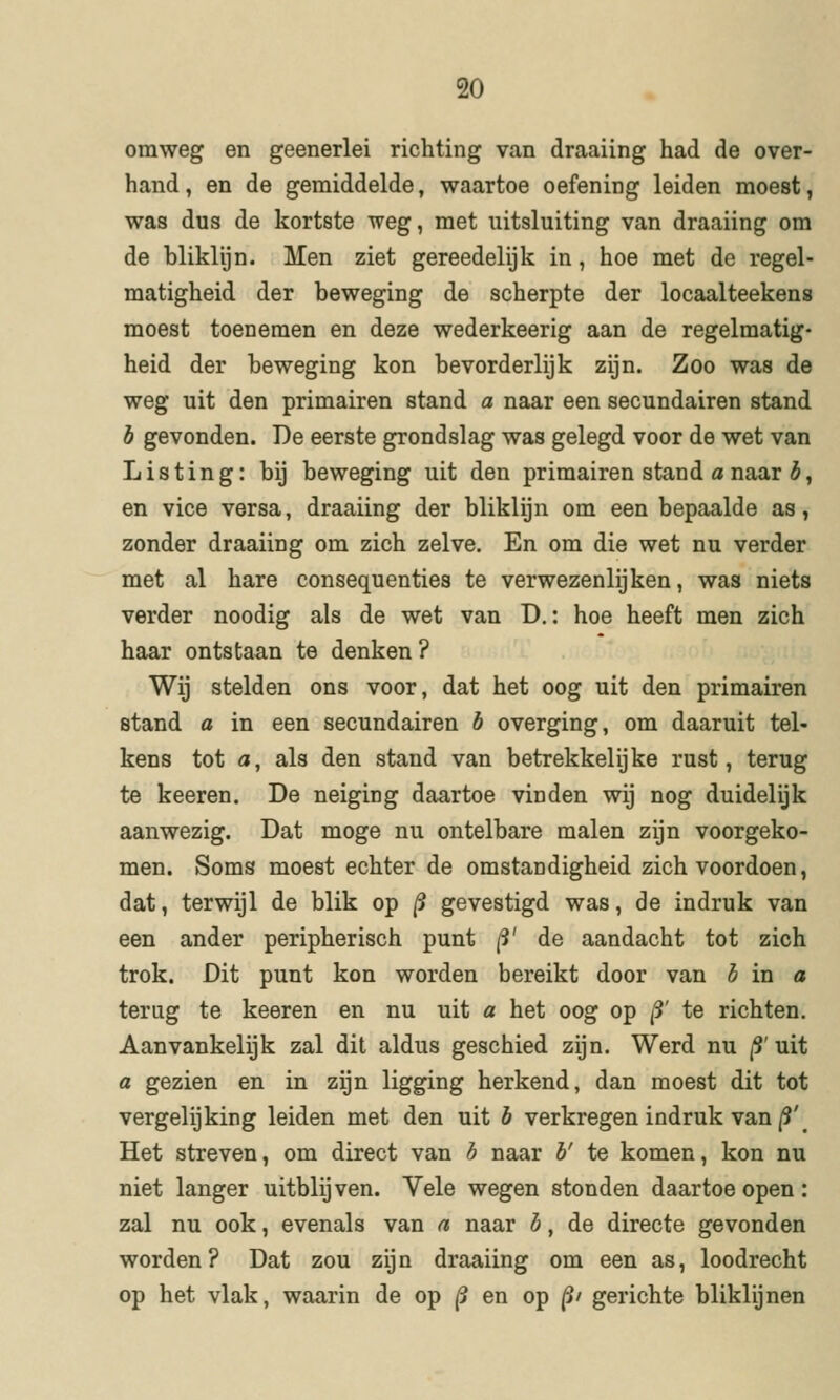 omweg en geenerlei richting van draaiing had de over- hand, en de gemiddelde, waartoe oefening leiden moest, was dus de kortste weg, met uitsluiting van draaiing om de bliklijn. Men ziet gereedelijk in, hoe met de regel- matigheid der beweging de scherpte der locaalteekens moest toenemen en deze wederkeerig aan de regelmatig- heid der beweging kon bevorderlijk zijn. Zoo was de weg uit den primairen stand a naar een secundairen stand b gevonden. De eerste grondslag was gelegd voor de wet van L i s t i n g: bij beweging uit den primairen stand a naar b, en vice versa, draaiing der bliklijn om een bepaalde as, zonder draaiing om zich zelve. En om die wet nu verder met al hare consequenties te verwezenlijken, was niets verder noodig als de wet van D.: hoe heeft men zich haar ontstaan te denken ? Wij stelden ons voor, dat het oog uit den primairen stand a in een secundairen ö overging, om daaruit tel- kens tot a, als den stand van betrekkelijke rust, terug te keeren. De neiging daartoe vinden wij nog duidelijk aanwezig. Dat moge nu ontelbare malen zijn voorgeko- men. Soms moest echter de omstandigheid zich voordoen, dat, terwijl de blik op /5 gevestigd was, de indruk van een ander peripherisch punt ^' de aandacht tot zich trok. Dit punt kon worden bereikt door van 3 in a terug te keeren en nu uit a het oog op j5' te richten. Aanvankelijk zal dit aldus geschied zijn. Werd nu |S' uit a gezien en in zijn ligging herkend, dan moest dit tot vergelijking leiden met den uit è verkregen indruk van/9'^ Het streven, om direct van b naar b' te komen, kon nu niet langer uitblijven. Vele wegen stonden daartoe open: zal nu ook, evenals van a naar b, de directe gevonden worden? Dat zou zijn draaiing om een as, loodrecht op het vlak, waarin de op |5 en op ^/ gerichte bliklijnen