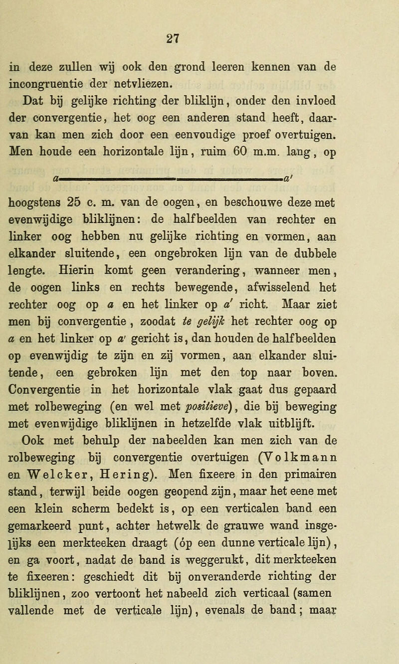 in deze zullen wij ook den grond leeren kennen van de incongruentie der netvliezen. Dat bij gelijke richting der bliklijn, onder den invloed der convergentie, het oog een anderen stand heeft, daar- van kan men zich door een eenvoudige proef overtuigen. Men houde een horizontale lijn, ruim 60 m.m. lang, op hoogstens 25 c. m. van de oogen, en beschouwe deze met evenwijdige bliklijnen: de half beelden van rechter en linker oog hebben nu gelijke richting en vormen, aan elkander sluitende, een ongebroken lijn van de dubbele lengte. Hierin komt geen verandering, wanneer men, de oogen links en rechts bewegende, afwisselend het rechter oog op a en het linker op a' richt. Maar ziet men bij convergentie , zoodat te gelijk het rechter oog op a en het linker op a' gericht is, dan houden de half beelden op evenwijdig te zijn en zij vormen, aan elkander slui- tende, een gebroken lijn met den top naar boven. Convergentie in het horizontale vlak gaat dus gepaard met rolbeweging (en wel met positieve), die bij beweging met evenwijdige bliklijnen in hetzelfde vlak uitblijft. Ook met behulp der nabeelden kan men zich van de rolbeweging bij convergentie overtuigen (Yolkmann en Welcker, Hering). Men fixeere in den primairen stand, terwijl beide oogen geopend zijn, maar het eene met een klein scherm bedekt is, op een verticalen band een gemarkeerd punt, achter hetwelk de grauwe wand insge- lijks een merkteeken draagt (óp een dunne verticale lijn) , en ga voort, nadat de band is weggerukt, dit merkteeken te fixeeren: geschiedt dit bij onveranderde richting der bliklijnen, zoo vertoont het nabeeld zich verticaal (samen vallende met de verticale lijn), evenals de band; maar