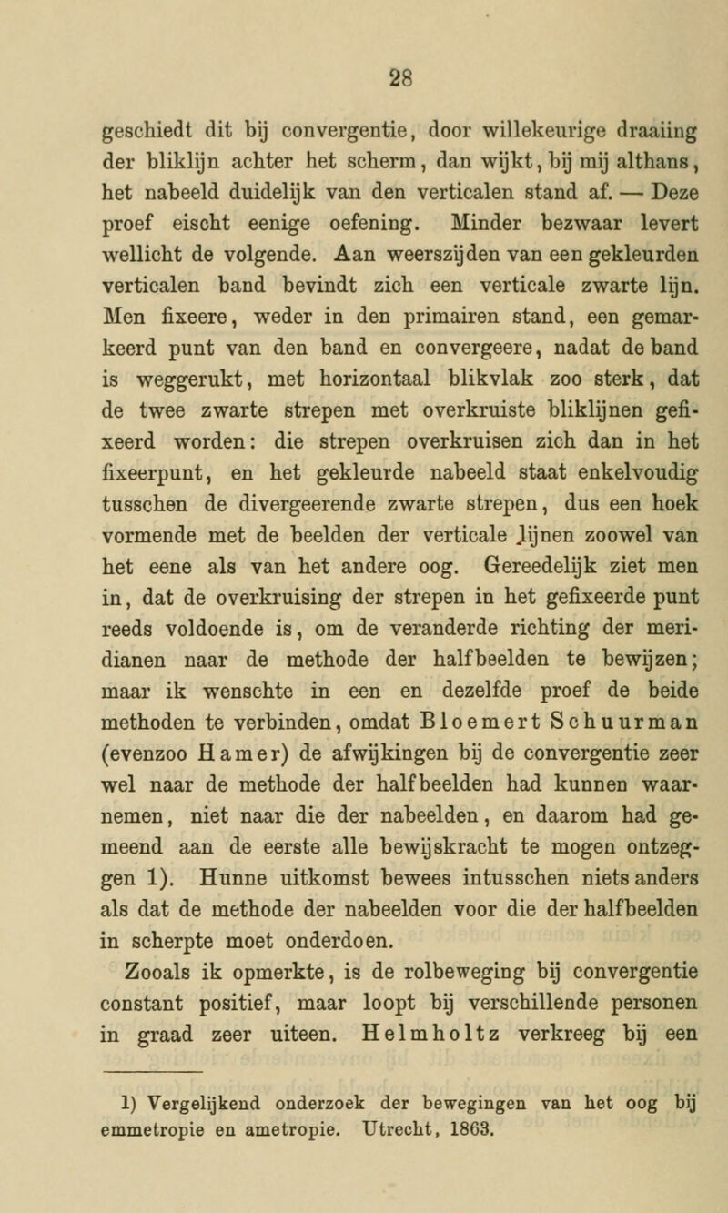 geschiedt dit bij convergentie, door willekeurige draaiing der bliklijn achter het scherm, dan wijkt, bij mij althans, het nabeeld duidelijk van den verticalen stand af. — Deze proef eischt eenige oefening. Minder bezwaar levert wellicht de volgende. Aan weerszijden van een gekleurden verticalen band bevindt zich een verticale zwarte lijn. Men fixeere, weder in den primairen stand, een gemar- keerd punt van den band en convergeere, nadat de band is weggerukt, met horizontaal blikvlak zoo sterk, dat de twee zwarte strepen met overkruiste bliklijnen gefi- xeerd worden: die strepen overkruisen zich dan in het fixeerpunt, en het gekleurde nabeeld staat enkelvoudig tusschen de divergeerende zwarte strepen, dus een hoek vormende met de beelden der verticale Jijnen zoowel van het eene als van het andere oog. Gereedelijk ziet men in, dat de overkruising der strepen in het gefixeerde punt reeds voldoende is, om de veranderde richting der meri- dianen naar de methode der half beelden te bewijzen; maar ik wenschte in een en dezelfde proef de beide methoden te verbinden, omdat Bloemert Schuurman (evenzoo Hamer) de afwijkingen bij de convergentie zeer wel naar de methode der half beelden had kunnen waar- nemen , niet naar die der nabeelden, en daarom had ge- meend aan de eerste alle bewijskracht te mogen ontzeg- gen 1). Hunne uitkomst bewees in tusschen niets anders als dat de methode der nabeelden voor die der halfbeelden in scherpte moet onderdoen. Zooals ik opmerkte, is de rolbeweging bij convergentie constant positief, maar loopt bij verschillende personen in graad zeer uiteen. Helmholtz verkreeg bij een 1) Vergelijkend onderzoek der bewegingen van het oog bij emmetropie en ametropie. Utrecht, 1863.
