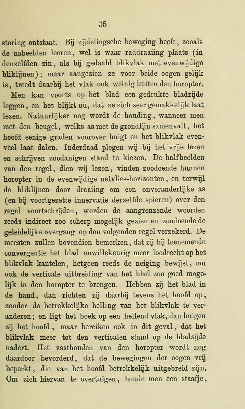 storing ontstaat. Bij zijdelingsche beweging heeft, zooals de nabeelden leeren, wel is waar raddraaiing plaats (in denzelfden zin, als bij gedaald blikvlak met evenwijdige bliklijnen) ; maar aangezien ze voor beide oogen gelijk is, treedt daarbij het vlak ook weinig buiten den horopter. Men kan voorts op het blad een gedrukte bladzijde leggen, en het blijkt nu, dat ze zich zeer gemakkelijk laat lezen. Natuurlijker nog wordt de houding, wanneer men met den beugel, welks as met de grondlijn samenvalt, het hoofd eenige graden voorover buigt en het blikvlak even* veel laat dalen. Inderdaad plegen wij bij het vrije lezen en schrijven zoodanigen stand te kiezen. De halfbeelden van den regel, dien wij lezen, vinden zoodoende hunnen horopter in de evenwijdige netvlies-horizonten, en terwijl de bliklijnen door draaiing om een onveranderlijke as (en bij voortgezette innervatie derzelfde spieren) over den regel voortschrijden, worden de aangrenzende woorden reeds indirect zoo scherp mogelijk gezien en zoodoende de geleidelijke overgang op den volgenden regel verzekerd. De meesten zullen bovendien bemerken, dat zij bij toenemende convergentie het blad onwillekeurig meer loodrecht op het blikvlak kantelen, hetgeen reeds de neiging bewijst, om ook de verticale uitbreiding van het blad zoo goed moge- lijk in den horopter te brengen. Hebben zij het blad in de hand, dan richten zij daarbij tevens het hoofd op, zonder de betrekkelijke helling van het blikvlak te ver- anderen ; en ligt het boek op een hellend vlak, dan buigen zij het hoofd, maar bereiken ook in dit geval, dat het blikvlak meer tot den verticalen stand op de bladzijde nadert. Het vasthouden van den horopter wordt nog daardoor bevorderd, dat de bewegingen der oogen vrg beperkt, die van het hoofd betrekkelijk uitgebreid zijn. Om zich hiervan te overtuigen, houde men een staafje,