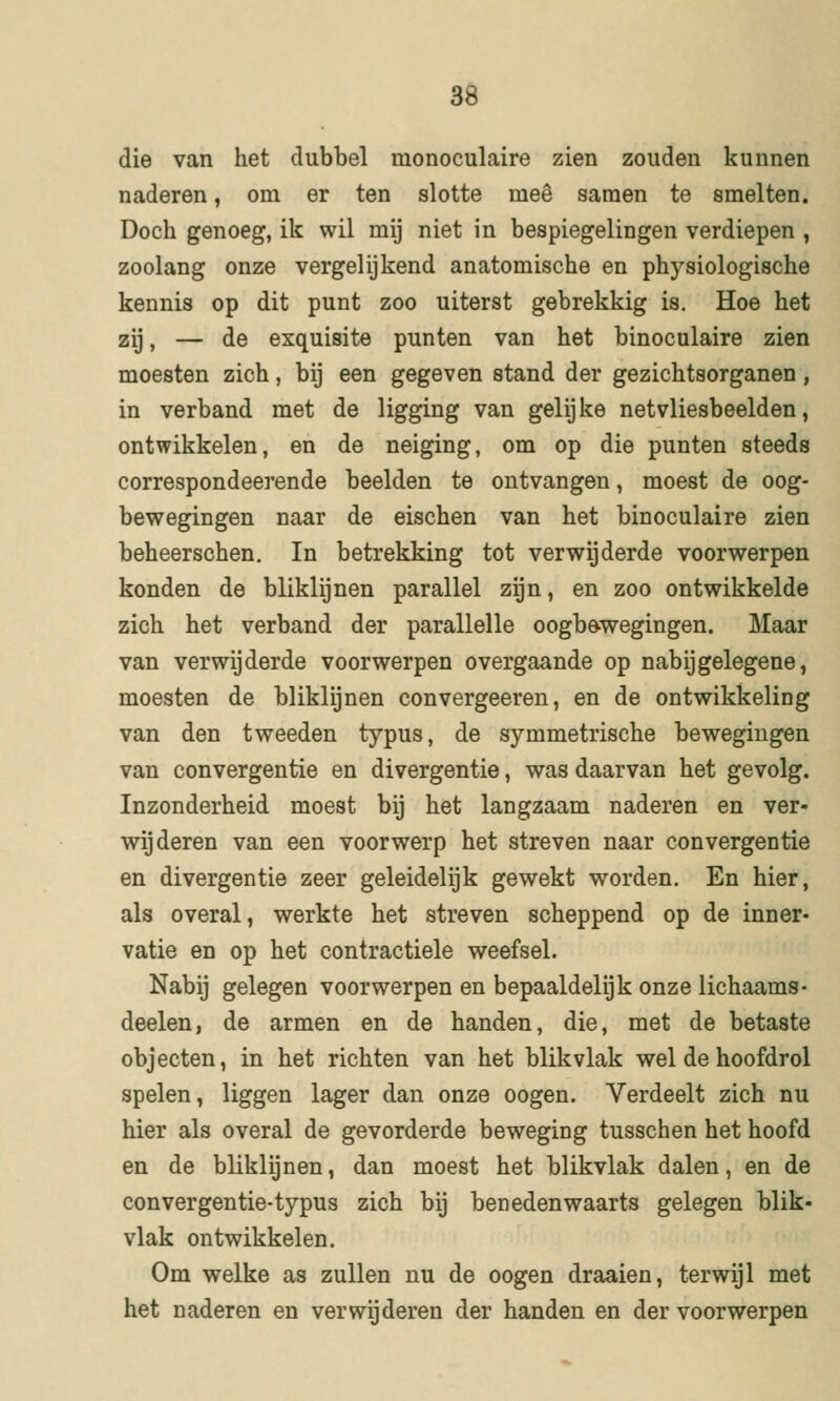 3d die van het dubbel monoculaire zien zouden kunnen naderen, om er ten slotte mee samen te smelten. Doch genoeg, ik wil mij niet in bespiegelingen verdiepen , zoolang onze vergelijkend anatomische en physiologische kennis op dit punt zoo uiterst gebrekkig is. Hoe het zij, — de exquisite punten van het binoculaire zien moesten zich, bij een gegeven stand der gezichtsorganen, in verband met de ligging van gelijke netvliesbeelden, ontwikkelen, en de neiging, om op die punten steeds correspondeerende beelden te ontvangen, moest de oog- bewegingen naar de eischen van het binoculaire zien beheerschen, In betrekking tot verwijderde voorwerpen konden de bliklijnen parallel zijn, en zoo ontwikkelde zich het verband der parallelle oogbewegingen. Maar van verwijderde voorwerpen overgaande op nabij gelegene, moesten de bliklijnen convergeeren, en de ontwikkeling van den tweeden typus, de symmetrische bewegingen van convergentie en divergentie, was daarvan het gevolg. Inzonderheid moest bij het langzaam naderen en ver- wijderen van een voorwerp het streven naar convergentie en divergentie zeer geleidelijk gewekt worden. En hier, als overal, werkte het streven scheppend op de inner- vatie en op het contractiele weefsel. Nabij gelegen voorwerpen en bepaaldelijk onze lichaams- deelen, de armen en de handen, die, met de betaste objecten, in het richten van het blikvlak wel de hoofdrol spelen, liggen lager dan onze oogen. Verdeelt zich nu hier als overal de gevorderde beweging tusschen het hoofd en de bliklijnen, dan moest het blikvlak dalen, en de con vergentie-typus zich bij ben edenwaarts gelegen blik- vlak ontwikkelen. Om welke as zullen nu de oogen draaien, terwijl met het naderen en verwijderen der handen en der voorwerpen