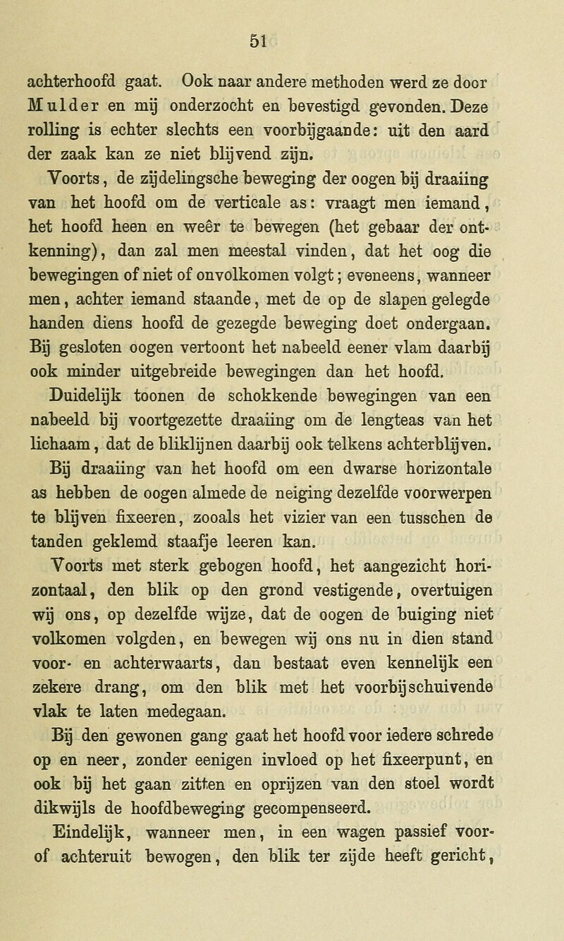 achterhoofd gaat. Ook naar andere methoden werd ze door Mulder en mij onderzocht en bevestigd gevonden. Deze rolling is echter slechts een voorbijgaande: uit den aard der zaak kan ze niet blijvend zijn. Voorts, de zijdelingsche beweging der oogen bij draaiing van het hoofd om de verticale as: vraagt men iemand, het hoofd heen en weer te bewegen (het gebaar der ont- kenning), dan zal men meestal vinden, dat het oog die bewegingen of niet of onvolkomen volgt; eveneens, wanneer men, achter iemand staande, met de op de slapen gelegde handen diens hoofd de gezegde beweging doet ondergaan. Bij gesloten oogen vertoont het nabeeld eener vlam daarbij ook minder uitgebreide bewegingen dan het hoofd. Duidelijk toonen de schokkende bewegingen van een nabeeld bg voortgezette draaiing om de lengteas van het lichaam, dat de bliklijnen daarbij ook telkens achterblijven. Bij draaiing van het hoofd om een dwarse horizontale as hebben de oogen almede de neiging dezelfde voorwerpen te blijven fixeeren, zooals het vizier van een tusschen de tanden geklemd staafje leeren kan. Voorts met sterk gebogen hoofd, het aangezicht hori- zontaal, den blik op den grond vestigende, overtuigen wij ons, op dezelfde wijze, dat de oogen de buiging niet volkomen volgden, en bewegen wij ons nu in dien stand voor- en achterwaarts, dan bestaat even kennelijk een zekere drang, om den blik met het voorbij schuivende vlak te laten medegaan. Bij den gewonen gang gaat het hoofd voor iedere schrede op en neer, zonder eenigen invloed op het fixeerpunt, en ook bij het gaan zitten en oprijzen van den stoel wordt dikwijls de hoofdbeweging gecompenseerd. Eindelijk, wanneer men, in een wagen passief voor- of achteruit bewogen, den blik ter zijde heeft gericht,