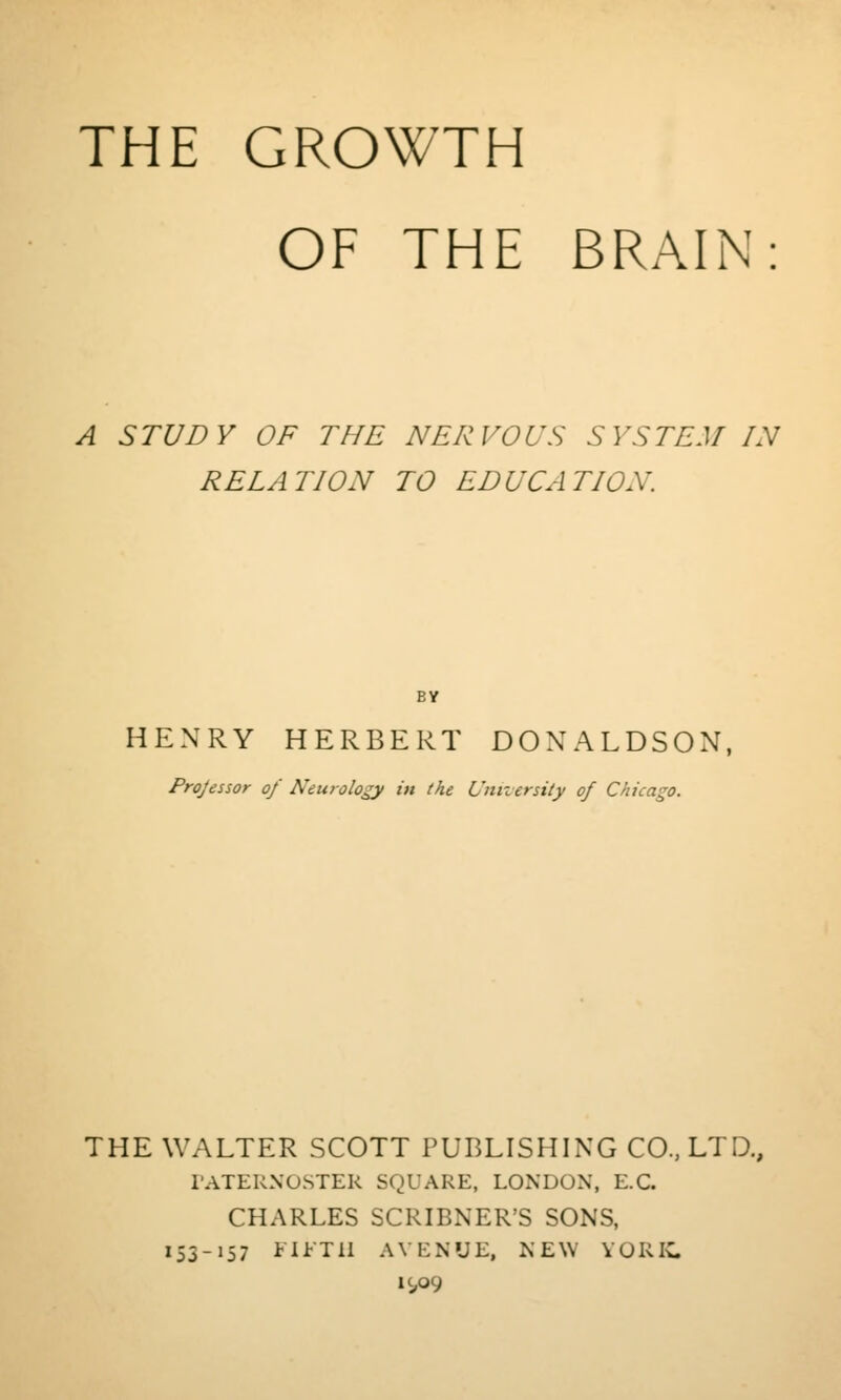 THE GROWTH OF THE BRAIN A STUDY OF THE NERVOUS SYSTEM IN RELATION TO EDUCATION. BY HENRY HERBERT DONALDSON, Projessor of Neurology in the University of Chicago. THE WALTER SCOTT PUBLISHING CO., LTD., I'ATERNOSTER SQUARE, LONDON, E.G. CHARLES SCRIBNER'S SONS, lS3->57 i'l^Tll AVENUE, NEW YORIC