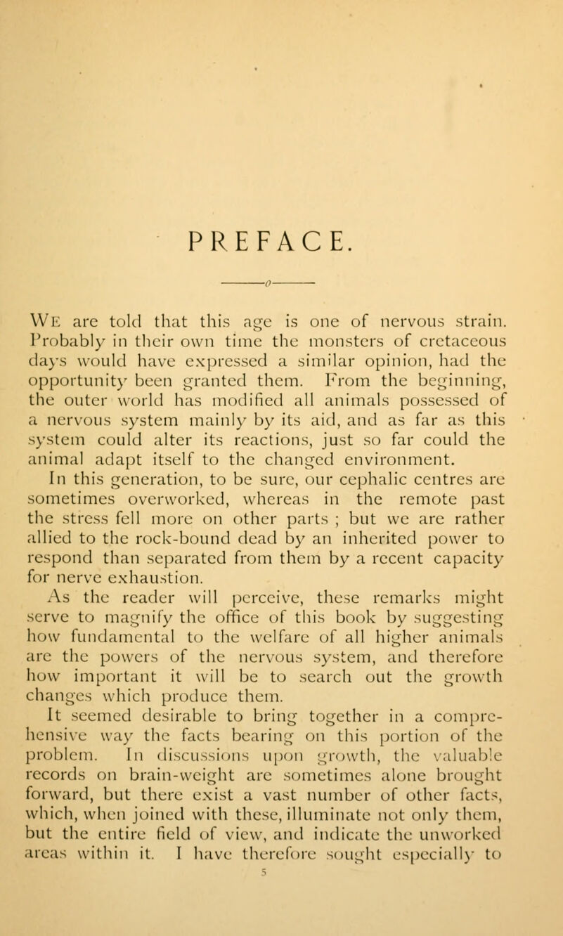 PREFACE. Wl'l arc told that this nt^c is one of ncrvcnis strain. Probably in their own time the monsters of cretaceous tia)-s would have expressed a similar opinion, had the opportunity been granted them. From the bci^innint^, the outer world has modified all animals possessed of a nervous system mainly by its aid, and as far as this system could alter its reactions, just so far could the animal adapt itself to the changed environment. In this generation, to be sure, our cephalic centres are sometimes overworked, whereas in the remote past the stress fell more on other parts ; but we are rather allied to the rock-bound dead by an inherited power to respond than separated from them by a recent capacity for nerve exhaustion. As the reader will perceive, these remarks might serve to magnify the office of this book by suggesting how fundamental to the welfare of all higher animals are the powers of the nervous system, and therefore how important it will be to search out the growth changes which produce them. It seemed desirable to bring together in a com[)rc- hensi\-e way the facts bearing on this [portion of the problem. In discussions upon growth, the \aluable records on brain-weight are sometimes alone brought forward, but there exist a vast number of other facts, which, when joined with these, illuminate not only them, but the entire field of view, and indicate the unworked .ueas within it. I have therefore sought especiall\- to