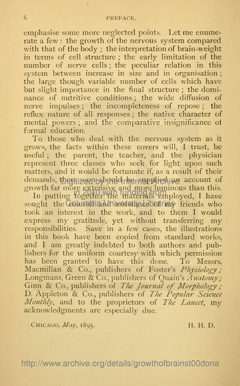 emphasise some more neglected points. Let me enume- rate a few : the growth of the nervous system compared with that of the body ; the interpretation of brain-weight in terms of cell structure ; the early limitation of the number of nerve cells; the peculiar relation in this s}\stem between increase in size and in organisation ; the large though variable number of cells which have but slight importance in the final structure ; the domi- nance of nutritive conditions; the wide diffusion of nerve impulses ; the incompleteness of repose ; the reflex nature of all responses ; the native character of mental powers ; and the comparative insignificance ol formal education. To those who deal with the nervous system as it grows, the facts within these covers will, I trust, be useful ; the parent, the teacher, and the physician represent three classes who seek for light upon such matters, and it would be fortunate if, as a result of their demands, t|t)f^ftig<^ib^ifn^d|f^grfi^pkftfftiv^ account of growth far more exte4isiv:e and more luminous than this. In putting ti^irW^MTOMmployed, I have sought theQoLurai3iaibJni3/:ftliSt^(yb6ariiei§' friends who took an interest in the work, and to them I would express my gratitude, yet without transferring my responsibilities. Save in a few cases, the illustrations in this book have been copied from standard works, and I am greatly indebted to both authors and pub- lishers for the uniform courtesy with which permission has been granted to have this done. To Messrs. Macmillan & Co., publishers of Foster's Physiology ; Longmans, Green & Co., publishers of Ouain's Anatomy; Ginn & Co., publishers of The Journal of Morphology ; D. Appleton & Co., publishers of The Popular Science Monthly, and to the proprietors of The Lancet, my acknowledgments are especiall}- due. Chkalio, May, 1895. H. H. D. http://www.archive.org/details/growthofbrainstOOdona