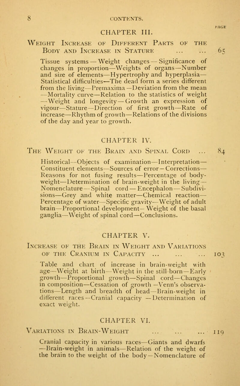 I'AGE CHAPTER III. Weight Increase of Different Parts of the Body and Increase in Stature ... ... 65 Tissue systems — Weight changes — Significance of changes in proportion—Weights of organs—Number and size of elements—Hypertrophy and hyperplasia— Statistical difficulties—The dead form a series dififerent from the living—Premaxima—Deviation from the mean —Mortality curve—Relation to the statistics of weight — Weight and longevity — Growth an e.xpression of vigour—Stature —Direction of first growth—Rate of increase—Rhythm of growth—Relations of the divisions of the day and year to growth. CHAPTER IV. The Weight of the Brain and Spinal Cord ... 84 Historical—Objects of examination—Interpretation— Constituent elements—Sources of error —Corrections— Reasons for not fusing results—Percentage of body- weight—Determination of brain-weight in the living — Nomenclature — .Spinal cord — Encephalon — Subdivi- sions—Grey and white matter—Chemical reaction— Percentage of water—.Specific gravity—Weight of adult brain—Proportional development— Weight of the basal ganglia—Weight of spinal cord—Conclusions. CHAPTER V. Incrf:ase of the Brain in Weight and Variations OF the Cranium in Capacity ... ... ... 103 Table and chart of increase in brain-weight with age—Weight at birth—Weight in the still born —Early growth—Proportional growth—Spinal cord—Changes in composition—Cessation of growth —Venn's observa- tions—Length and breadth of head —Brain-weight in difterent races—Crania! rapacity —Determination of exact weight. CHAPTER VI. \'ariations in Brain-Weight ... ... ... 119 Cranial capacity in various races—Giants and dwarfs —Ikain-weight in animals—Relation of the weight of the brain to the weight of the body —Nomenclature of