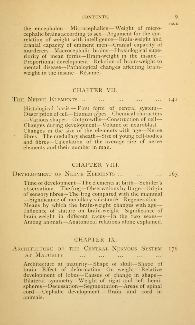 I'AGE the encephalon — Microcephalics —Weight of micro- cephalic brains according to sex—Argument for tlie cor- relation of weight with intelligence—Urain-weight and cranial capacity of eminent men—Cranial capacity of murderers—MacrocepliaHc brains—Piiysiological supe- riority of mean forms —Hrain-weight in the insane— Proportional development—Relation of brain-weigiit to mental disease—Pathological changes affecting brain- weight in the insane — Rdsume. CHAPTER VII. Thk Xkkvk Ei.kmknts ... ... ... 141 Histological basis — First form of central system— Description of cell—Human types—Chemical characters —Various shapes—Outgrowths—Construction of cell- Changes during development—Volume of neuroblast— Clianges in the size of tlie elements with age—Nerve fibres—The medullary sheath—Size of young cell-bodies and fibres—Calculation of the average size of nerve elements and their number in man. CHAPTER VIII. Dk\ki,op.mknt oi- Xkk\k Elkmknts ... ... ... 163 Time of development—The elements at birth—Schiller's observations The frog—Observations by P»irge—C)rigin of sensory fibres—The frog compared with the mammal — Significance of medullary substance—Regeneration- Means by which the brain-weight changes with age— Influence of stature on brain-weight—Significance of brain-weight in different races —In the two sexes— Among animals—Anatomical relations alone explained. CHAPTER IX. Akchitkctitke ok thk Ckntkai. Xkrnous Svstkm 176 AT MaTIKITV Architecture at maturity—Shape of skull — Shape of brain—Effect of deformation—On weight — Relative development of lobes Causes of change in shape — Bilateral symmetry—Weight of right and left hemi- spheres—Decussation—Segmentation— Areas of spinal cord — Cephalic devclopmenl Hrain and cord in animals.