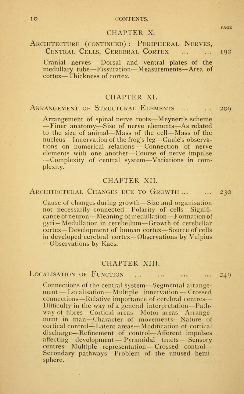 CHAPTER X. Architecture (continued) : Peripheral Nerves, Central Cells, Cerebral Cortex ... ... 192 Cranial nerves — Dorsal and ventral plates of the medullary tube—Fissuration—Measurements—Area of cortex—Thickness of cortex. CHAPTER XI. Arrangement of Structural Elements ... ... 209 Arrangement of spinal nerve roots—Meynert's scheme — twiner anatomy—Size of nerve elements—As related to the size of animal—Mass of the cell—Mass of the nucleus—Innervation of the frog's leg—Gaule's observa- tions on numerical relations — Connection of nerve elements with one another—Course of nerve impulse --Complexity of central s)stem—Variations in com- plexity. CHAPTER XII. Architectural Changes due to Growth... ... 230 Cause of changes during growth—Size and organisation not necessarily connected—Polarity of cells—Signifi- cance of neuron—Meaning ofmedullation—Eormationof gyri —Medullation in cerebellum—Growth of cerebellar cortex —Development of human cortex—Source of cells in developed cerebral cortex—Observations by Vulpius —Observations by Kaes. CHAPTER XIII. Localisation of Function ... ... ... ... 249 Connections of the central system—Segmental arrange- ment — Localisation-—Multiple innervation — Crossed connections—Relative importance of cerebral centres- Difficulty in the way of a general interpretation—Path- way of fibres—Cortical areas—Motor areas—.Arrange- ment in man—Character of movements—Nature of cortical control—Latent areas—Modification of cortical discharge—Refinement of control—Afferent impulses affecting development — Pyramidal tracts — Sensory centres—Multiple representation — Crossed control— Secondary pathways—Problem of the unused hemi- sphere.