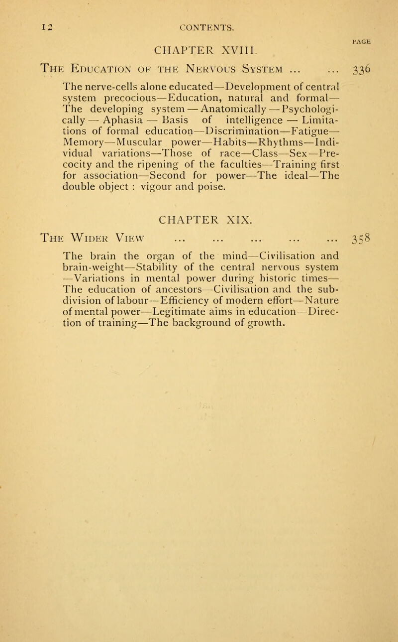 PAGE CHAPTER XVIII. Thk Education of the Nervous System ... ... 336 The nerve-cells alone educated—Development of central system precocious—Education, natural and formal— The developing system — Anatomically—^Psychologi- cally — Aphasia — Basis of intelligence — Limita- tions of formal education—Discrimination—Fatigue— Memory—Muscular power—Habits—Rhythms—Indi- vidual variations—Those of race—Class—Sex — Pre- cocity and the ripening of the faculties—Training first for association—Second for power—The ideal—The double object : vigour and poise. CHAPTER XIX. The Wider View ... ... ... ... ... 358 The brain the organ of the mind—Civilisation and brain-weight—Stability of the central nervous system —Variations in mental power during historic times— The education of ancestors—Civilisation and the sub- division of labour—Efficiency of modern effort—Nature of mental power—Legitimate aims in education—Direc- tion of training—The background of growth.
