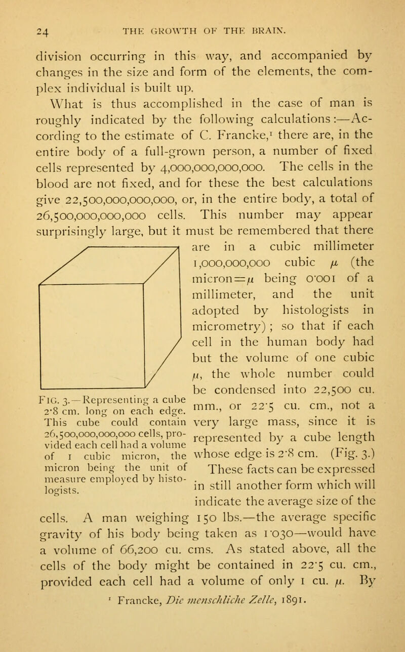 division occurring in this way, and accompanied by changes in the size and form of the elements, the com- plex individual is built up. What is thus accomplished in the case of man is roughly indicated by the following calculations:—Ac- cording to the estimate of C. Francke,^ there are, in the entire body of a full-grown person, a number of fixed cells represented by 4,000,000,000,000. The cells in the blood are not fixed, and for these the best calculations give 22,500,000,000,000, or, in the entire body, a total of 26,500,000,000,000 cells. This number may appear surprisingly large, but it must be remembered that there are in a cubic millimeter 1,000,000,000 cubic [jl (the micron=ju being O'OOi of a millimeter, and the unit adopted by histologists in micrometry) ; so that if each cell in the human body had but the volume of one cubic /(, the whole number could be condensed into 22,500 cu. Fu;. V —Represeiuirifr a cube „^ . , ^_ ^^, ^ 2-8 cm. long on each edge, ^m-' ^r 22-5 cu. cm., not a This cube could contain very large mass, since it is 26 500,000,000 000 cells pro- i-epi-esented b}^ a cube length vided each cell had a volume ^ . -^ „. . of I cubic micron, the who.se edge is 2-.S cm. (hlg. 3-) micron being the unit of These facts can be expressed measure cniplovcd by histo- . ^.,, ,, r u- i -n ]^„\^xs ' in still another form which will indicate the average size of the cells. A man weighing 150 lbs.—the average specific gravit}' of his body being taken as ro30—would have a volume of 66,200 cu. cms. As stated above, all the cells of the body might be contained in 225 cu. cm., provided each cell had a volume of only i cu. /<. V>y ' Y\?i\\Q\.(t, Die nioiscJilichc Zellc, 1891.