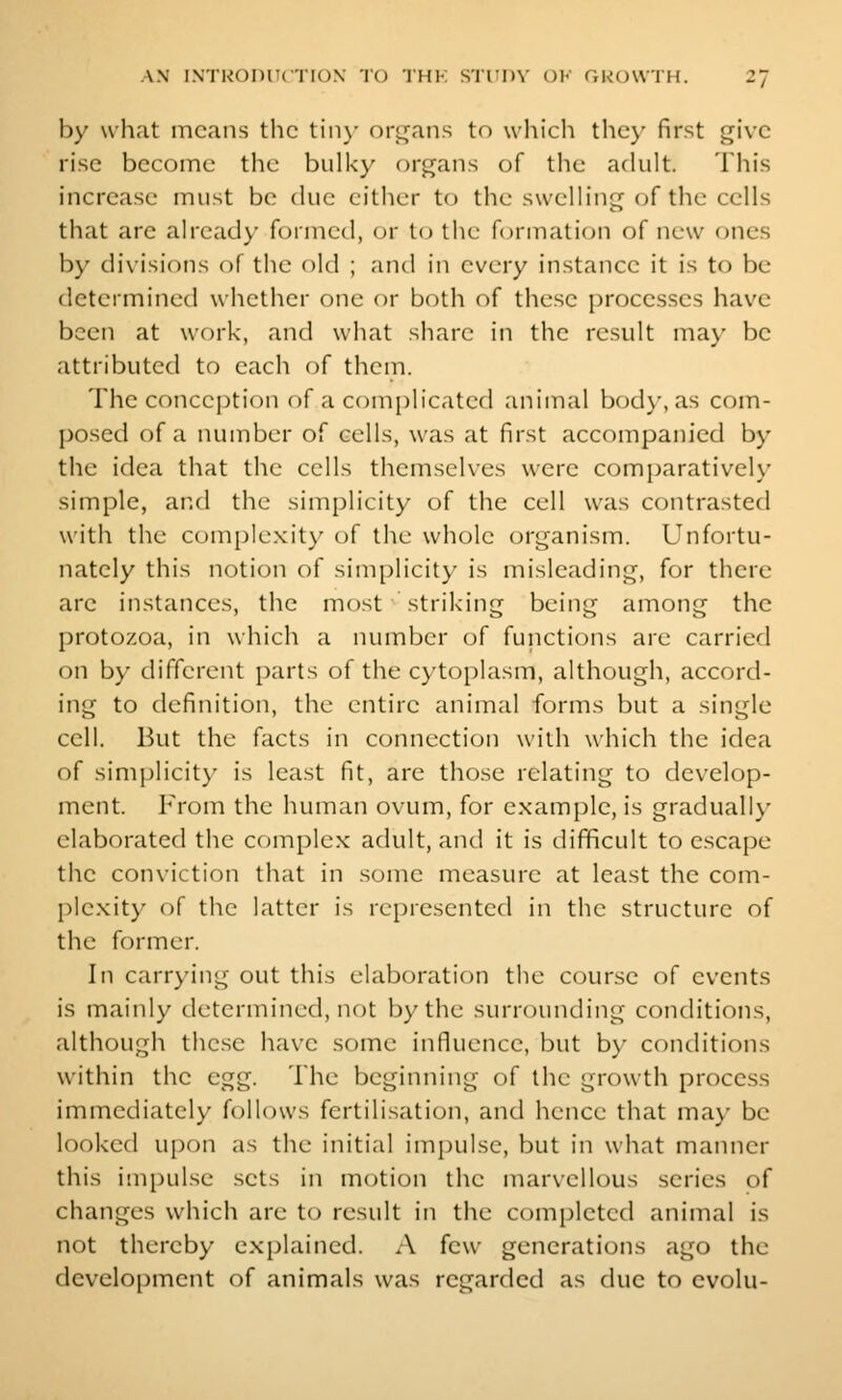 by what means the tin)- orL^ans to which the}- first give rise become the bulky organs of the adult. This increase must be clue either to the swelling of the cells that are already formed, or to tiie formation of new ones by divisions of the old ; and in every instance it is to be determined whether one or both of these processes have been at work, and what share in the result may be attributed to each of them. The conception of a complicated animal bod}', as com- posed of a number of cells, was at first accompanied by the idea that the cells themselves were comparatively simple, and the simplicity of the cell was contrasted with the complexity of the whole organism. Unfortu- nately this notion of simplicity is misleading, for there are instances, the most striking being among the protozoa, in which a number of functions are carried on by different parts of the cytoplasm, although, accord- ing to definition, the entire animal forms but a single cell. But the facts in connection with which the idea of simplicit}' is least fit, are those relating to develop- ment. From the human ovum, for example, is gradually elaborated the complex adult, and it is difficult to escape the conviction that in some measure at least the com- plexity of the latter is represented in the structure of the former. In carrying out this elaboration the course of events is mainly determined, not by the surrounding conditions, although the.se have some influence, but by conditions within the egg. The beginning of the growth process immediately follows fertilisation, and hence that may be looked upon as the initial imjjulse, but in what manner this impulse sets in motion the marvellous series of changes which are to result in the completed animal is not thereby explained. .\ few generations ago the development of animals was regarded as due to evolu-