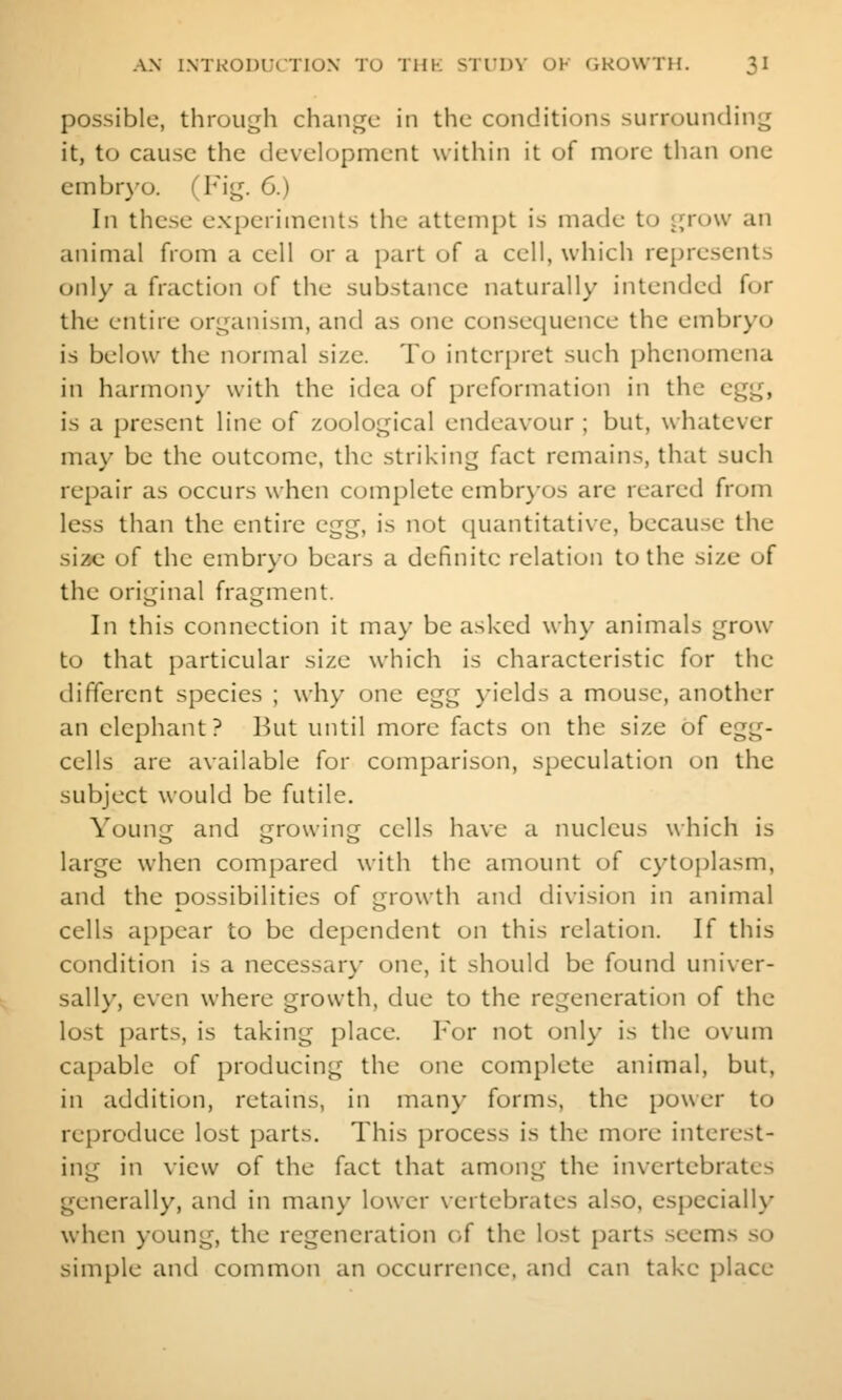 possible, through change in the conditions surrounding it, to cause the development within it of more than one embryo. (Fig. 6.) In these experiments the attempt is made to grow an animal from a cell or a part of a cell, which represents only a fraction of the substance naturally intended for the entire organism, and as one consequence the embryo is below the normal size. To interpret such phenomena in harmony with the idea of preformation in the egg, is a present line of zoological endeavour ; but, whatever may be the outcome, the striking fact remains, that such repair as occurs when complete embr)os arc reared from less than the entire egg, is not quantitative, because the siac of the embryo bears a definite relation to the size of the original fragment. In this connection it may be asked why animals grow to that particular size which is characteristic for the different species ; why one egg j'ields a mouse, another an elephant? But until more facts on the size of egg- cells are available for comparison, speculation on the subject would be futile. Young and growing cells have a nucleus which is large when compared with the amount of cytoplasm, and the possibilities of growth and division in animal cells appear to be dependent on this relation. If this condition is a necessary one, it should be found univer- sally, even where growth, due to the regeneration of the lost parts, is taking i)lace. For not onl)' is the ovum capable of producing the one complete animal, but, in addition, retains, in many forms, the power to reproduce lost parts. This process is the more interest- ing in view of the fact that among the invertebrates generally, and in many lower \ertebrates also, especially when young, the regeneration of the lost parts .seems so simple and common an occurrence, and can take place