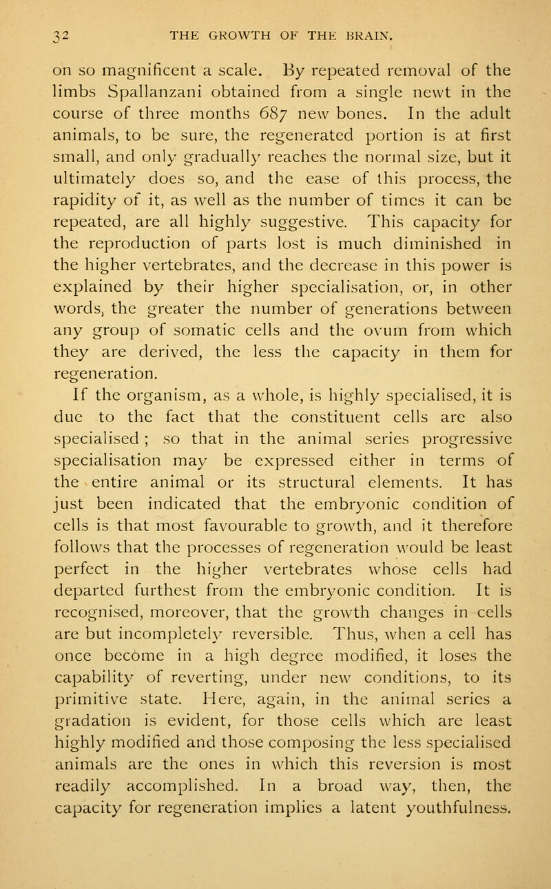 on SO magnificent a scale. By repeated removal of the limbs Spallanzani obtained from a single newt in the course of three months 687 new bones. In the adult animals, to be sure, the regenerated portion is at first small, and only graduall}' reaches the normal size, but it ultimately does so, and the ease of this process, the rapidity of it, as well as the number of times it can be repeated, are all highly suggestive. This capacity for the reproduction of parts lost is much diminished in the higher vertebrates, and the decrease in this power is explained by their higher specialisation, or, in other words, the greater the number of generations between any group of somatic cells and the ovum from which they are derived, the less the capacity in them for regeneration. If the organism, as a whole, is highly specialised, it is due to the fact that the constituent cells are also specialised ; so that in the animal series progressive specialisation may be expressed cither in terms of the entire animal or its structural elements. It has just been indicated that the embryonic condition of cells is that most favourable to growth, and it therefore follows that the processes of regeneration would be least perfect in the higher vertebrates whose cells had departed furthest from the embryonic condition. It is recognised, moreover, that the growth changes in cells are but incomplctcK- reversible. Thus, when a cell has once become in a high degree modified, it loses the capability of reverting, under new conditions, to its primitive state. Here, again, in the animal series a gradation is evident, for those cells which are least highly modified and those composing the less specialised animals are the ones in which this reversion is most readily accomplished. In a broad way, then, the capacity for regeneration implies a latent youthfulness.