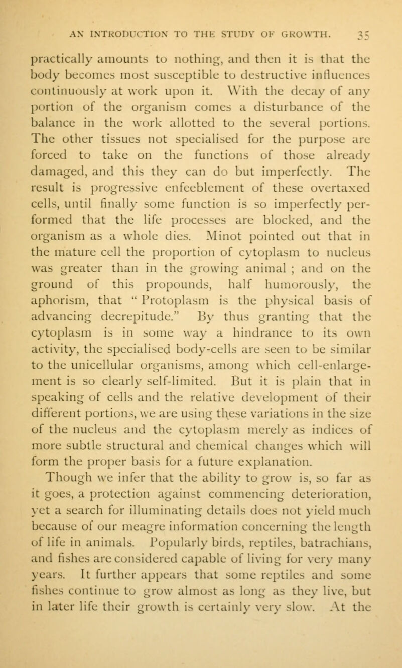 practically amounts to nothing, and then it is that the body becomes most susceptible to tlestructive inlluences continuousl)' at work upon it. With the decay of any portion of the orijanism comes a disturbance of the balance in the work allotted to the several portions. The other tissues not specialised for the purpo.se arc forced to take on the functions of those already damaged, and this they can do but impcrfectK'. The result is progressive enfeeblement of these overtaxed cells, until finall}- some function is so imperfectl}- per- formed that the life processes are blocked, and the organism as a whole dies. Minot pointed out that in the mature cell the proportion of cytoplasm to nucleus was greater than in the growing animal ; and on the ground of this propounds, half humorousl}-, the aphorism, that  Protoplasm is the plu'sical basis of advancing decrepitude. B\- thus granting that the C)-to[)lasm is in some wa}- a hindrance to its own activity, the specialised bod)'-cells are seen to be similar to the unicellular tjrganisms, among which cell-enlarge- ment is so clearly self-limited. But it is plain that in speaking of cells and the relative de\elopment of their different portions, we arc using these variations in the size of the nucleus and the cytoplasm merely as indices of more subtle structural and chemical changes which will form the proiier basis for a future explanation. Though we infer that the ability to grow is, so far as it goes, a protection against commencing deterioration, yet a search for illuminating details does not }ield much because of our meagre information concerning the length of life in animals. Popularly birds, reptiles, batrachians, and fishes are considered capable of living for very many years. It further appears that some reptiles and some fishes continue to grow almost as long as they live, but in later life their growth is cerlainh- \er\- slow. At the