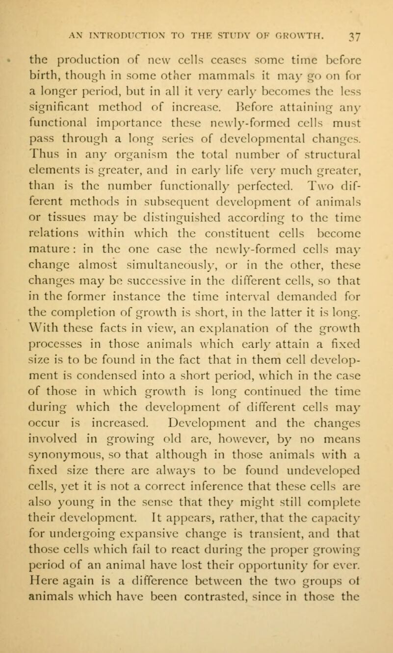 the production of new cells ceases some time before birth, thoiu^h in some other mammals it ma)- go on for a longer period, but in all it ver}- earlj- becomes the less significant method of increase. Hefore attaining any functional importance these newly-formed cells must pass through a long series of developmental changes. Thus in an}- organism the total number of structural elements is greater, and in earl)- life \er)' much greater, than is the number functionally perfected. Two dif- ferent methods in subsequent development of animals or tissues may be distinguished according to the time relations within which the constituent cells become mature : in the one case the newly-formed cells may change almost simultaneousl}-, or in the other, these changes may bo successive in the different cells, so that in the former instance the time interval demanded for the completion of growth is short, in the latter it is long. With these facts in view, an explanation of the growth processes in those animals which early attain a fixed size is to be found in the fact that in them cell develop- ment is condensed into a short period, which in the case of those in which growth is long continued the time during which the development of different cells may occur is increased. Development and the changes involved in growing old are, however, by no means synonymous, so that although in those animals with a fixed size there are always to be found undeveloped cells, yet it is not a correct inference that these cells are also young in the .sense that they might still complete their development. It appears, rather, that the capacity for undergoing expansive change is transient, and that those cells which fail to react during the proper growing period of an animal have lost their opportunity for ever. Here again is a difference between the two groups ot animals which have been contrasted, since in those the