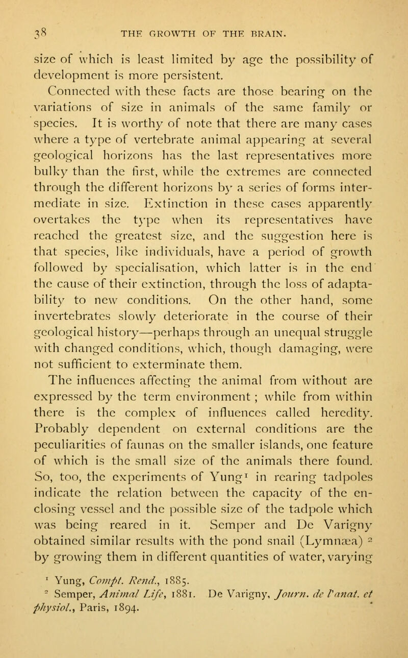 size of which is least limited by age the possibility of development is more persistent. Connected with these facts are those bearinc^ on the variations of size in animals of the same famil}' or species. It is worthy of note that there are many cases where a type of vertebrate animal appearinc^ at several geological horizons has the last representatives more bulky than the first, while the extremes are connected through the different horizons b}- a series of forms inter- mediate in size. Extinction in these cases apparently overtakes the t}'pe when its representatives have reached the greatest size, and the suggestion here is that species, like individuals, have a period of growth followed b)^ specialisation, which latter is in the end the cause of their extinction, through the loss of adapta- bility to new conditions. On the other hand, some invertebrates slowly deteriorate in the course of their geological history—perhaps through an unequal struggle with changed conditions, which, though damaging, were not sufficient to exterminate them. The influences affecting the animal from without are expressed by the term environment ; while from within there is the complex of influences called heredit}'. Probably dependent on external conditions are the peculiarities of faunas on the smaller islands, one feature of which is the small size of the animals there found. So, too, the experiments of Yung^ in rearing tadpoles indicate the relation between the capacity of the en- closing vessel and the possible size of the tadpole which was being reared in it. Semper and Ue Varign}^ obtained similar results with the pond snail (Lymna.\a) = by growing them in different quantities of water, var)M'ng ' Yung, Conipt. Rend., 1885. - Semper, Animal Life, 1881. De Varigny, Joiirn. dc Vnnat. et physio/., Paris, 1894.