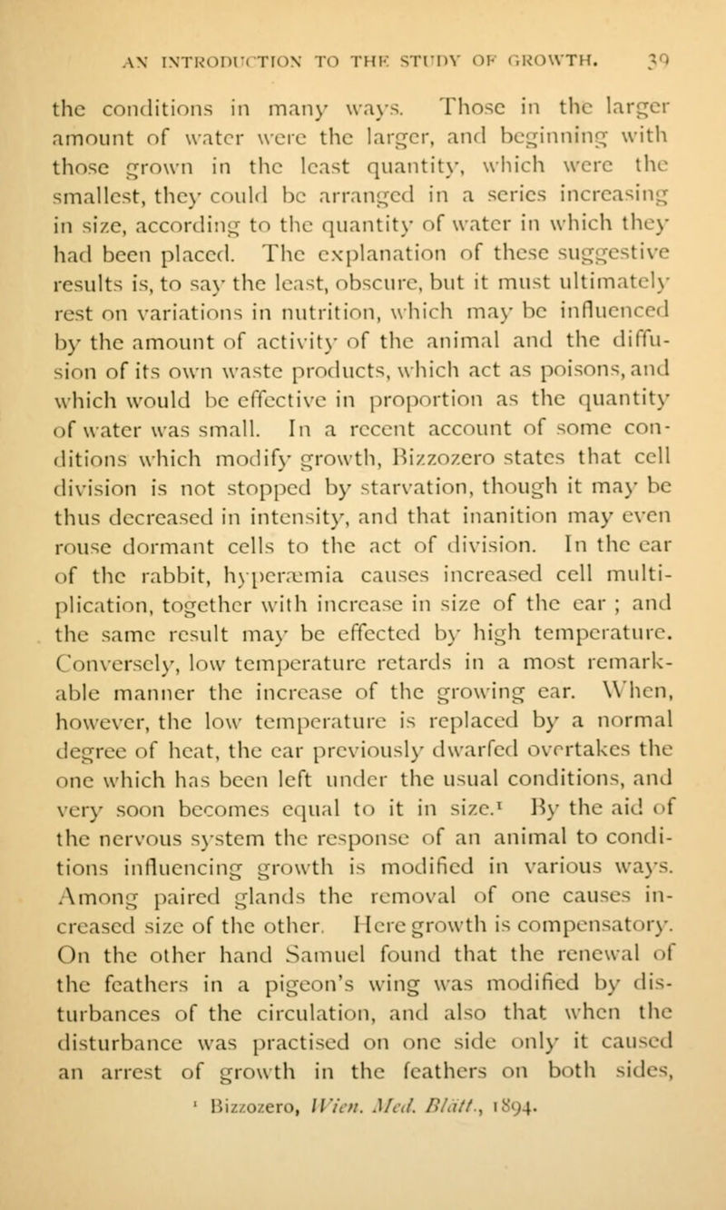 the coiiditioiis in many \va\-.s. Those in the larger amount of water were the larger, and beginning with those grown in the least quantit}', which were the smallest, they could be arranged in a series increasing in size, according to the quantit\- of water in which the)' had been placed. The explanation of these suggestive results is, to say the least, obscure, but it must ultimately rest on variations in nutrition, which may be influenced by the amount of activit\- of the animal and the diffu- sion of its own waste products, which act as poisons, and which would be effective in proportion as the quantity of water was small. In a recent account of some con- ditions which modify growth, Hi/.zozero states that cell division is not stopped by starvation, though it may be thus decreased in intensity, and that inanition may even rouse dormant cells to the act of tlivision. In the car of the rabbit, h\ pera^mia causes increased cell multi- plication, together with increase in size of the ear ; and the same result may be effected b\- high temperature. Conversel)', low temfjcrature retards in a most remark- able manner the increase of the growing ear. When, however, the low temperature is replaced by a normal degree of heat, the ear previousl)- dwarfed overtakes the one which has been left under the usual conditions, and very soon becomes equal to it in size.^ B\' the aid t)f the nervous S)stem the response of an animal to condi- tions influencing growth is modified in various ways. Among paired glands the removal of one causes in- creased size of the other. Mere growth is coinpensatorj-. On the other hand Samuel found that the renewal of the feathers in a pigeon's wing was modified by dis- turbances of the circulation, and also that when the disturbance was practised on one side onl}' it caused an arrest of growth in the feathers on both sides, ' Bizzozero, U'/t/i. Med. /?/<///., 1S94.