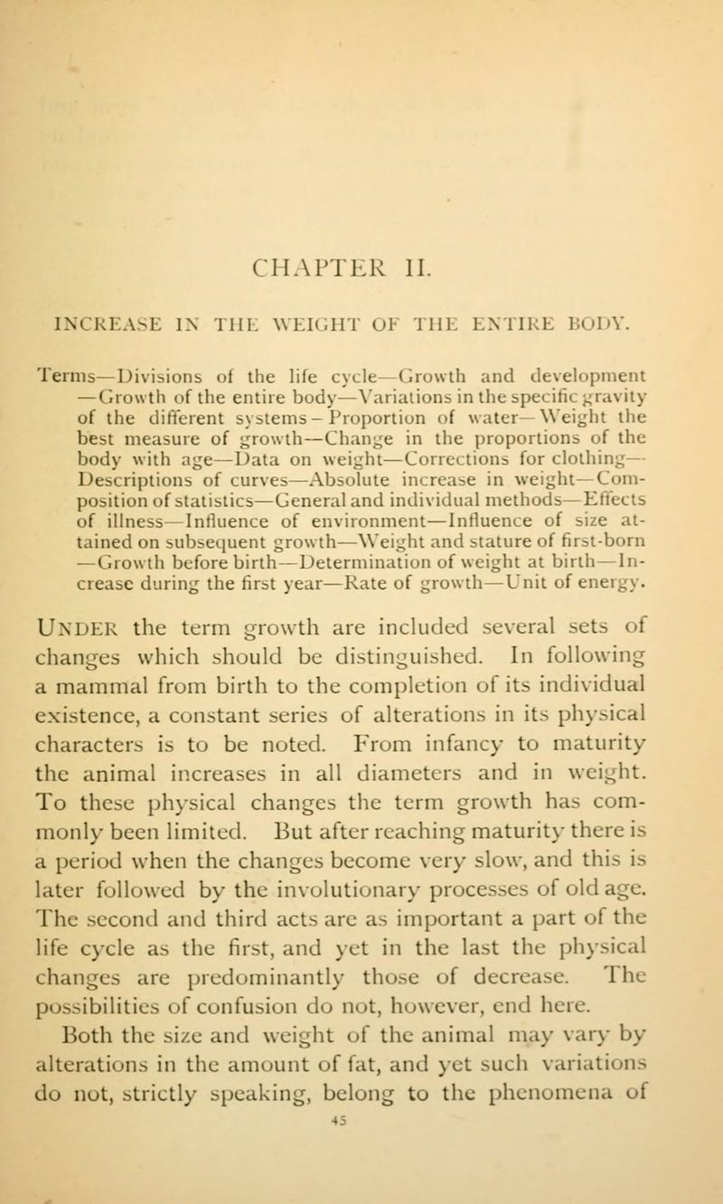 CHAPTER II. INCREASE IN Tin. WEICJHT OF THK ENTIRE HOIA'. Terms—Divisions of the life cycle—Growth and development — Growth of the entire body—\'arialions in the specific j^ravity of the difiterent systems-Proportion of water—Weight the best measure of growth—Chani,'e in the proportions of the body with age—Data on weight—Corrections for clothing— Descriptions of curves—Absolute increase in weight—Com- position of statistics—General and individual methods—Effects of illness—Influence of environment—Influence of size at- tained on subsequent growth—Weight and stature of first-born —Growth before birth—Determination of weight at birth—In- crease during the first year—Rate of growth—Unit of energy. Under the term t^rowth are included several sets of changes which should be distinguished. In following a mammal from birth to the completion of its individual existence, a constant series of alterations in its physical characters is to be noted. From infancy to maturity the animal increases in all diameters and in weight. To these physical changes the term growth has com- monly been limited. But after reaching maturity there is a period when the changes become very slow, and this is later followed by the involutionar\- processes of old age. The second and third acts are as important a part of the life cycle as the first, and yet in the last the physical changes are predominantly those of decrease. The possibilities of confusion do not, however, end here. Both the size and weight of the animal ma>- vary by- alterations in the amount of fat, and )et such variations do not, strictly speaking, belong to the phenomena of