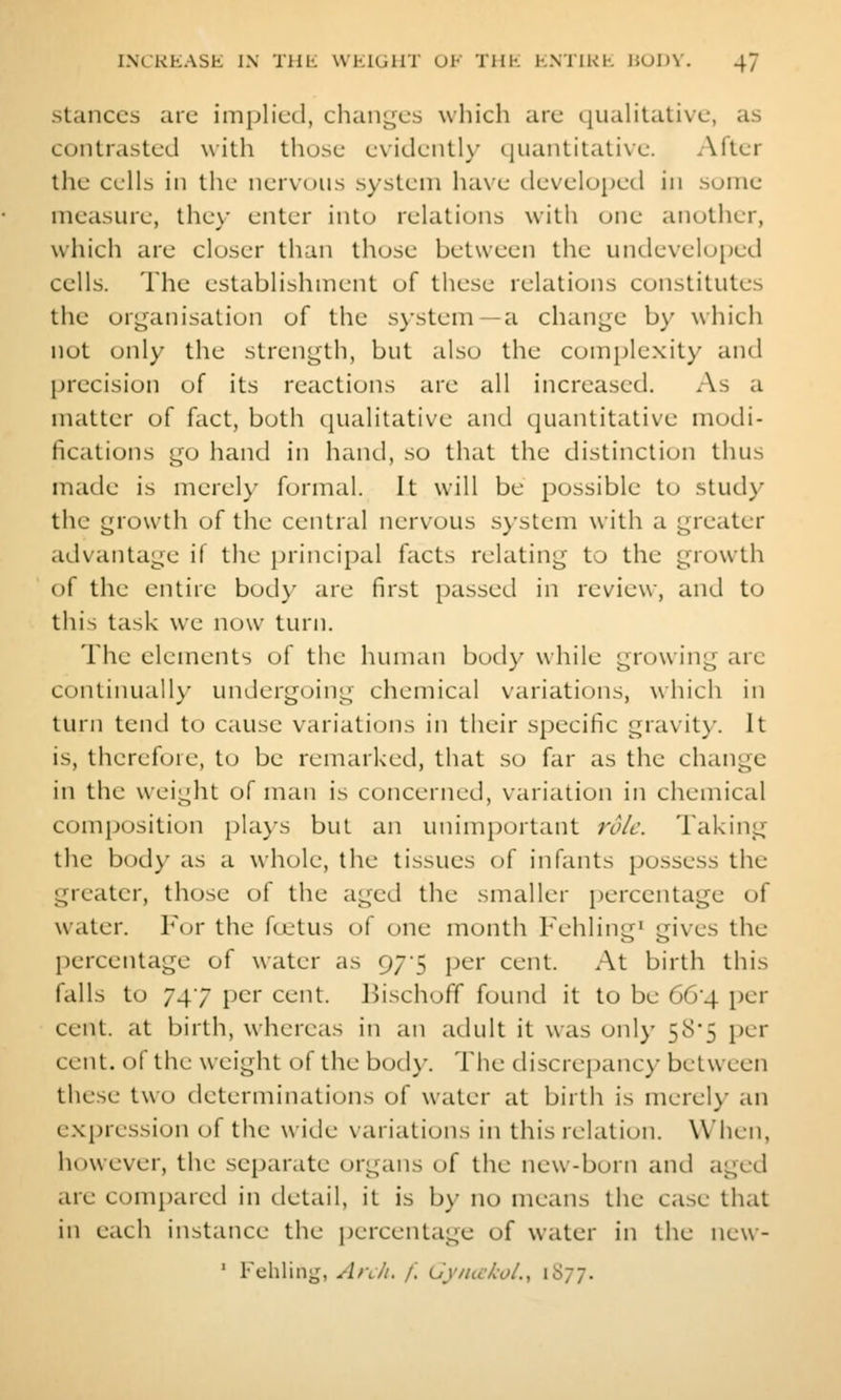 Stances are implied, changes which are quaHtative, as contrasted with those evidently quantitative. After the cells in the nervous system have developed in some measure, they enter into relations witii one another, which are closer than those between the undeveloped cells. The establishment of these relations constitutes the orj^anisation of the system—a change by which not only the strength, but also the complexity and precision of its reactions are all increased. As a matter of fact, both qualitative and quantitative modi- fications go hand in hand, so that the distinction thus made is merel)' formal. It will be possible to study the growth of the central nervous system with a greater advantage if the principal facts relating to the growth of the entire body are first passed in review, and to this task we now turn. The elements of the human body while growing arc continually undergoing chemical variations, which in turn tend to cause variations in their specific gravity. It is, therefore, to be remarked, that so far as the change in the weight of man is concerned, variation in chemical composition pla}-s but an unimportant role. Taking the body as a whole, the tissues of infants possess the greater, those of the aged the smaller percentage of water. For the foetus of one month Fehling» gives the percentage of water as 975 per cent. At birth this falls to 747 per cent. Bischoff found it to be 66*4 per cent, at birth, whereas in an adult it was onl)- 585 per cent, of the weight of the body. The discrepancy between these two determinations of water at birth is merely an expression of the wide variations in this relation. When, however, the scpanite organs of the new-born and aged are compared in detail, it is by no means the case that in each instance the percentage of water in the new- ' Fchling, Arch. /.' (Jj'/nc/coL, iS;;.