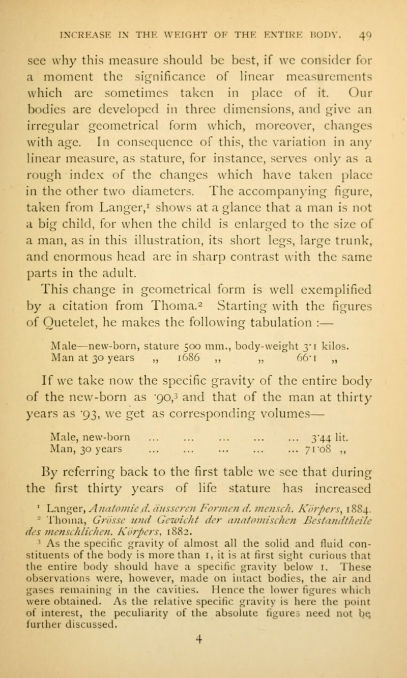 sec uliy this measure should be best, if \vc consider for a moment tlie siLjnificancc of h'near measurements which arc sometimes taken in place of it. Our bodies arc developed in three dimensions, and L,n've an irrec^ular geometrical form which, moreover, changes with age. In consequence of this, the variation in anj' linear measure, as stature, for instance, serves onl}' as a rough index of the changes which have taken i)lace in the other two diameters. The accompanying figure, taken from Langer,' shows at a glance that a man is not a big child, for when the child is enlarged to the size of a man, as in this illustration, its short legs, large trunk, and enormous head are in sharp contrast with the same parts in the adult. This change in geometrical form is well exem[)lified by a citation from Thoma.^ Starting with the figures of Ouetelet, he makes the following tabulation :— Male—new-born, stature 500 mm., body-weight yi kilos. Man at 30 years ,, 1686 ,, ,, 66-r „ If we take now the specific gravit}' of tlic entire body of the new-born as 90,^ and that of the man at thirt}- years as 93, we get as corresponding volumes— Male, new-born ... ... ... ... ... 344 lit. Man, 30 years ... ... ... ... ... 7108 ,, By referring back to the first table we sec that during the first thirty years of life stature has increased ' Langer, Anatomic.<i. iiiissarn Formal d. vicusch. Korpers^ 18S4. - Thoiiia, Grossc tiiid Gcwiclit dcr mtaiomisihcn Bcstaudtlieilc dt'S mcnsililiclicn. Korpcrs, 1882. ' As the specific gravity of almost all the solid and fluid con- stituents of the body is more than i, it is at lirst slight curious that tlie entire body should have a specific j;ravity below i. These observations were, however, made on intact bodies, the air and gases remaining in the cavities. Hence the lower figures which were obtained. As the relative specific gravity is here the point of interest, the peculiarity of the absolute figures need not bq further discussed. 4