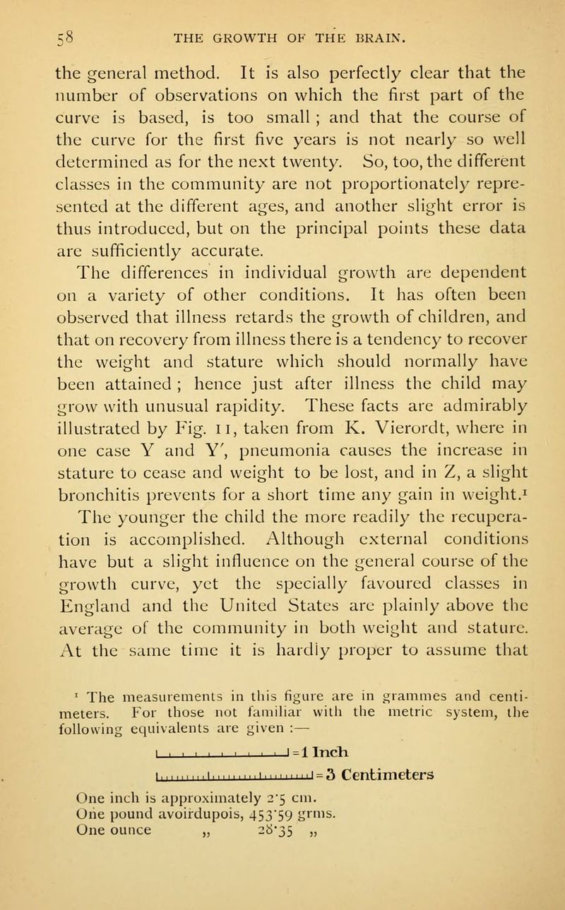the general method. It is also perfectly clear that the number of observations on which the first part of the curve is based, is too small ; and that the course of the curve for the first five years is not nearly so well determined as for the next twenty. So, too, the different classes in the community are not proportionately repre- sented at the different ages, and another slight error is thus introduced, but on the principal points these data are sufficiently accurate. The differences in individual growth are dependent on a variety of other conditions. It has often been observed that illness retards the growth of children, and that on recovery from illness there is a tendency to recover the weight and stature which should normally have been attained ; hence just after illness the child may grow with unusual rapidity. These facts are admirably illustrated by Fig. ii, taken from K. Vierordt, where in one case Y and Y', pneumonia causes the increase in stature to cease and weight to be lost, and in Z, a slight bronchitis prevents for a short time any gain in weight.^ The younger the child the more readily the recupera- tion is accomplished. Although external conditions have but a slight influence on the general course of the growth curve, yet the specially favoured classes in England and the United States are plainly above the average of the community in both weight and stature. At the same time it is hardly proper to assume that ' The measurements in this figuie are in grammes and centi- meters. For those not famihar with the metric system, the following equivalents are given :— I ' = 1 Incli !......!..! ' = -^ Centimeters One inch is appro.ximately 25 cm. One pound avoirdupois, 453'59 grms. One ounce ,, -^'35 »