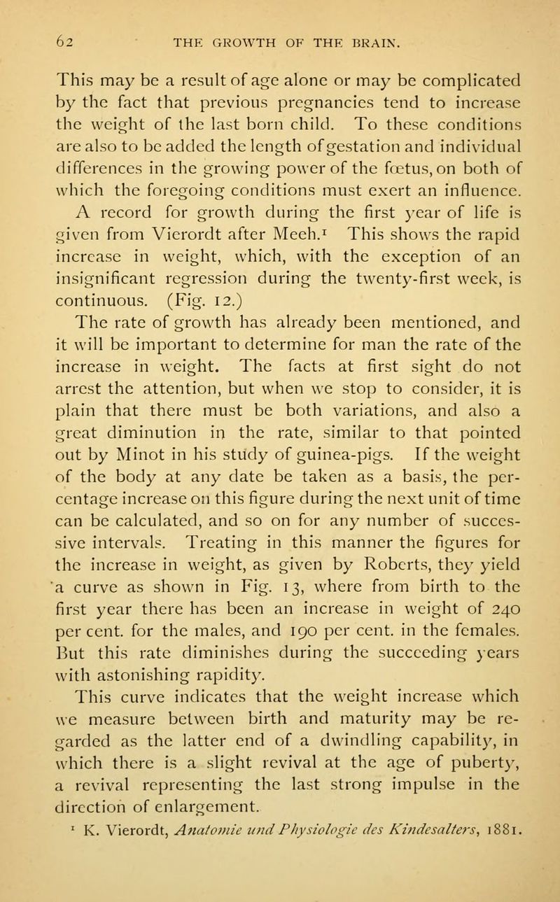 This may be a result of age alone or may be complicated by the fact that previous pregnancies tend to increase the weight of the last born child. To these conditions are also to be added the length of gestation and individual differences in the growing power of the fcetus, on both of which the foregoing conditions must exert an influence. A record for growth during the first j-ear of life is given from Vierordt after Meeh.^ This shows the rapid increase in weight, which, with the exception of an insignificant regression during the twenty-first week, is continuous. (Fig. 12.) The rate of growth has already been mentioned, and it will be important to determine for man the rate of the increase in weight. The facts at first sight do not arrest the attention, but when we stop to consider, it is plain that there must be both variations, and also a great diminution in the rate, similar to that pointed out by Minot in his study of guinea-pigs. If the weight of the body at any date be taken as a basis, the per- centage increase on this figure during the next unit of time can be calculated, and so on for any number of succes- sive intervals. Treating in this manner the figures for the increase in weight, as given by Roberts, the}' yield a curve as shown in Fig. 13, where from birth to the first year there has been an increase in weight of 240 percent, for the males, and 190 per cent, in the females. But this rate diminishes during the succeeding }ears with astonishing rapidit}-. This curve indicates that the weight increase which we measure between birth and maturity may be re- garded as the latter end of a dwindling capability, in which there is a slight revival at the age of pubert}', a revival representing the last strong impulse in the direction of enlargement. ' K. Vierordt, Ana/oinle unci Physiologic des Kindesalters, 1881.