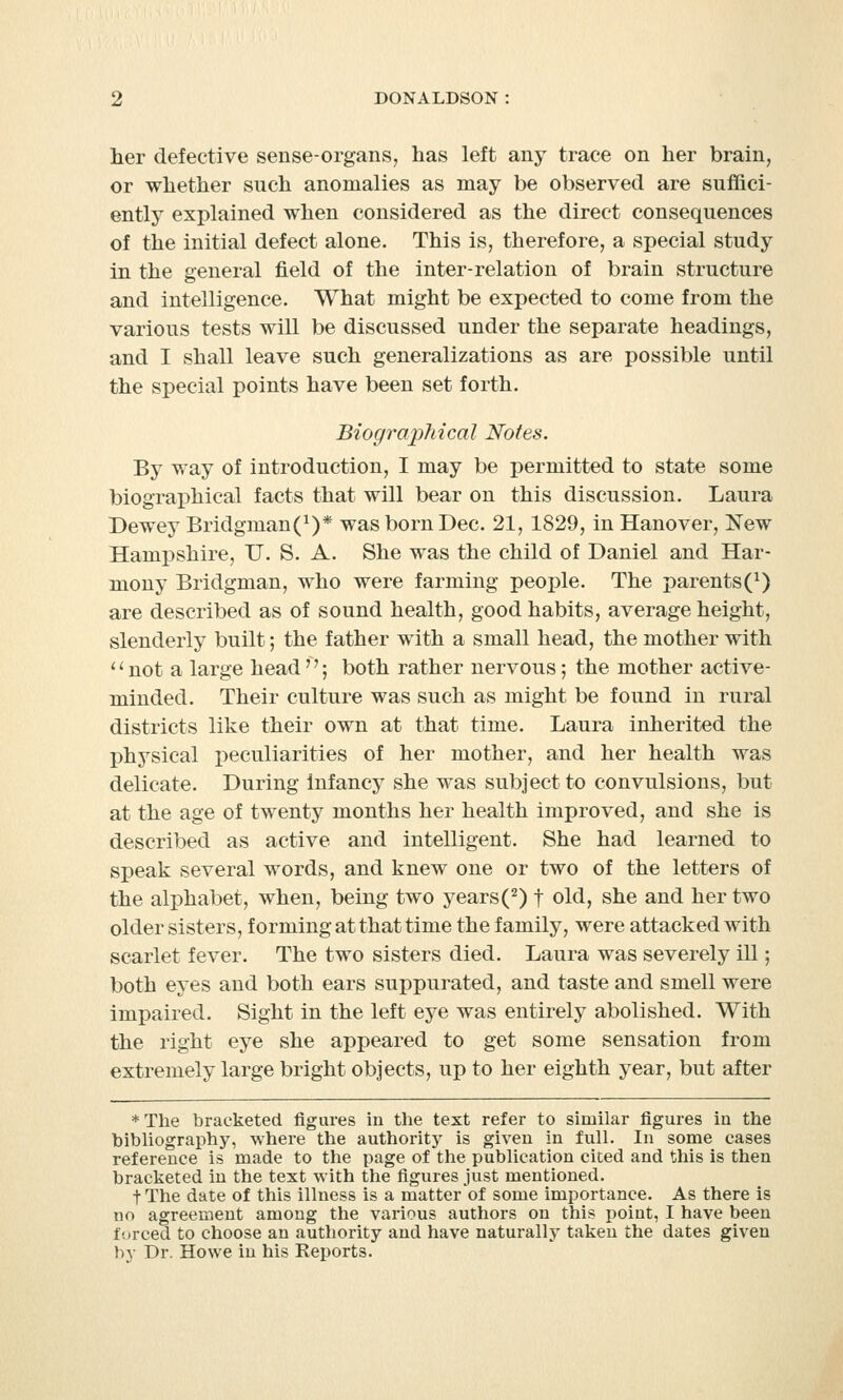 her defective sense-organs, has left any trace on her brain, or whether such anomalies as may be observed are suffici- ently explained when considered as the direct consequences of the initial defect alone. This is, therefore, a special study in the general field of the inter-relation of brain structure and intelligence. What might be expected to come from the various tests will be discussed under the separate headings, and I shall leave such generalizations as are possible until the special points have been set forth. Biographical Notes. By way of introduction, I may be permitted to state some biographical facts that will bear on this discussion. Laura Dewey Bridgman(1)* was born Dec. 21, 1829, in Hanover, New Hampshire, IT. S. A. She was the child of Daniel and Har- mony Bridgman, who were farming people. The parents (*) are described as of sound health, good habits, average height, slenderly built; the father with a small head, the mother with 'l not a large head ; both rather nervous; the mother active- minded. Their culture was such as might be found in rural districts like their own at that time. Laura inherited the physical peculiarities of her mother, and her health was delicate. During infancy she was subject to convulsions, but at the age of twenty months her health improved, and she is described as active and intelligent. She had learned to speak several words, and knew one or two of the letters of the alphabet, when, being two years(2) f old, she and her two older sisters, forming at that time the family, were attacked with scarlet fever. The two sisters died. Laura was severely ill; both eyes and both ears suppurated, and taste and smell were impaired. Sight in the left eye was entirely abolished. With the right eye she appeared to get some sensation from extremely large bright objects, up to her eighth year, but after * The bracketed figures in the text refer to similar figures iu the bibliography, where the authority is given in full. In some cases reference is made to the page of the publication cited and this is then bracketed in the text with the figures just mentioned. fThe date of this illness is a matter of some importance. As there is no agreement among the various authors on this point, I have been forced to choose an authority and have naturally taken the dates given by Dr. Howe in his Reports.