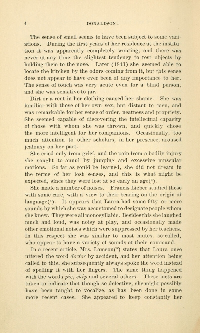 The sense of smell seems to have been subject to some vari- ations. During the first years of her residence at the institu- tion it was apparently completely wanting, and there was never at any time the slightest tendency to test objects by holding them to the nose. Later (1843) she seemed able to locate the kitchen by the odors coming from it, but this sense does not appear to have ever been of any importance to her. The sense of touch was very acute even for a blind person, and she was sensitive to jar. Dirt or a rent in her clothing caused her shame. She was familiar with those of her own sex, but distant to men, and was remarkable for her sense of order, neatness and propriety. She seemed capable of discovering the intellectual capacity of those with whom she was thrown, and quickly chose the more intelligent for her companions. Occasionally, too much attention to other scholars, in her presence, aroused jealousy on her part. She cried only from grief, and the pain from a bodily injury she sought to annul by jumping and excessive muscular motions. So far as could be learned, she did not dream in the terms of her lost senses, and this is what might be expected, since they were lost at so early an age(3). She made a number of noises. Francis Lieber studied these with some care, with a view to their bearing on the origin of language(4). It appears that Laura had some fifty or more sounds by which she was accustomed to designate people whom she knew. They were all monosyllabic. Besides this she laughed much and loud, was noisy at play, and occasionally made other emotional noises which were suppressed by her teachers. In this respect she was similar to most mutes, so-called, who appear to have a variety of sounds at their command. In a recent article, Mrs. Lamson(5) states that Laura once uttered the word doctor by accident, and her attention being called to this, she subsequently always spoke the word instead of spelling it with her fingers. The same thing happened with the words pie, ship and several others. These facts are taken to indicate that though so defective, she might possibly have been taught to vocalize, as has been done in some more recent cases. She appeared to keep constantly her