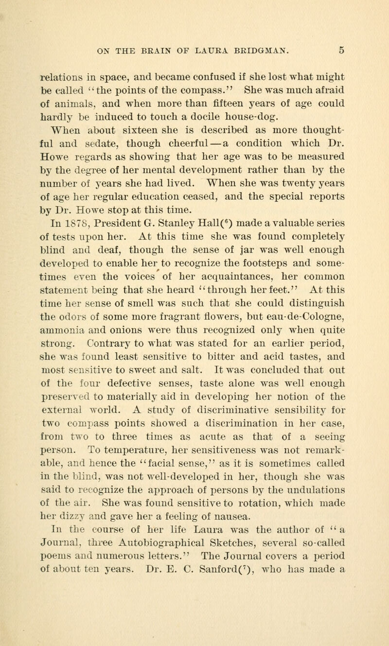 relations in space, and became confused if she lost what might be called  the points of the compass. She was much afraid of animals, and when more than fifteen years of age could hardly be induced to touch a docile house-dog. When about sixteen she is described as more thought- ful and sedate, though cheerful — a condition which Dr. Howe regards as showing that her age was to be measured by the degree of her mental development rather than by the number of years she had lived. When she was twenty years of age her regular education ceased, and the special reports by Dr. Howe stop at this time. In 1878, President G. Stanley Hall(6) made a valuable series of tests upon her. At this time she was found completely blind and deaf, though the sense of jar was well enough developed to enable her to recognize the footsteps and some- times even the voices of her acquaintances, her common statement being that she heard {' through her feet.'' At this time her sense of smell was such that she could distinguish the odors of some more fragrant flowers, but eau-de-Cologne, ammonia and onions were thus recognized only when quite strong. Contrary to what was stated for an earlier period, she was found least sensitive to bitter and acid tastes, and most sensitive to sweet and salt. It was concluded that out of the four defective senses, taste alone was well enough preserved to materially aid in developing her notion of the external world. A study of discriminative sensibility for two compass points showed a discrimination in her case, from two to three times as acute as that of a seeing person. To temperature, her sensitiveness was not remark- able, and hence the facial sense, as it is sometimes called in the blind, was not well-developed in her, though she was said to recognize the approach of persons by the undulations of the air. She was found sensitive to rotation, which made her dizzy and gave her a feeling of nausea. In the course of her life Laura was the author of  a Journal, three Autobiographical Sketches, several so-called poems and numerous letters. The Journal covers a period of about ten years. Dr. E. C. Sanford(7), who has made a