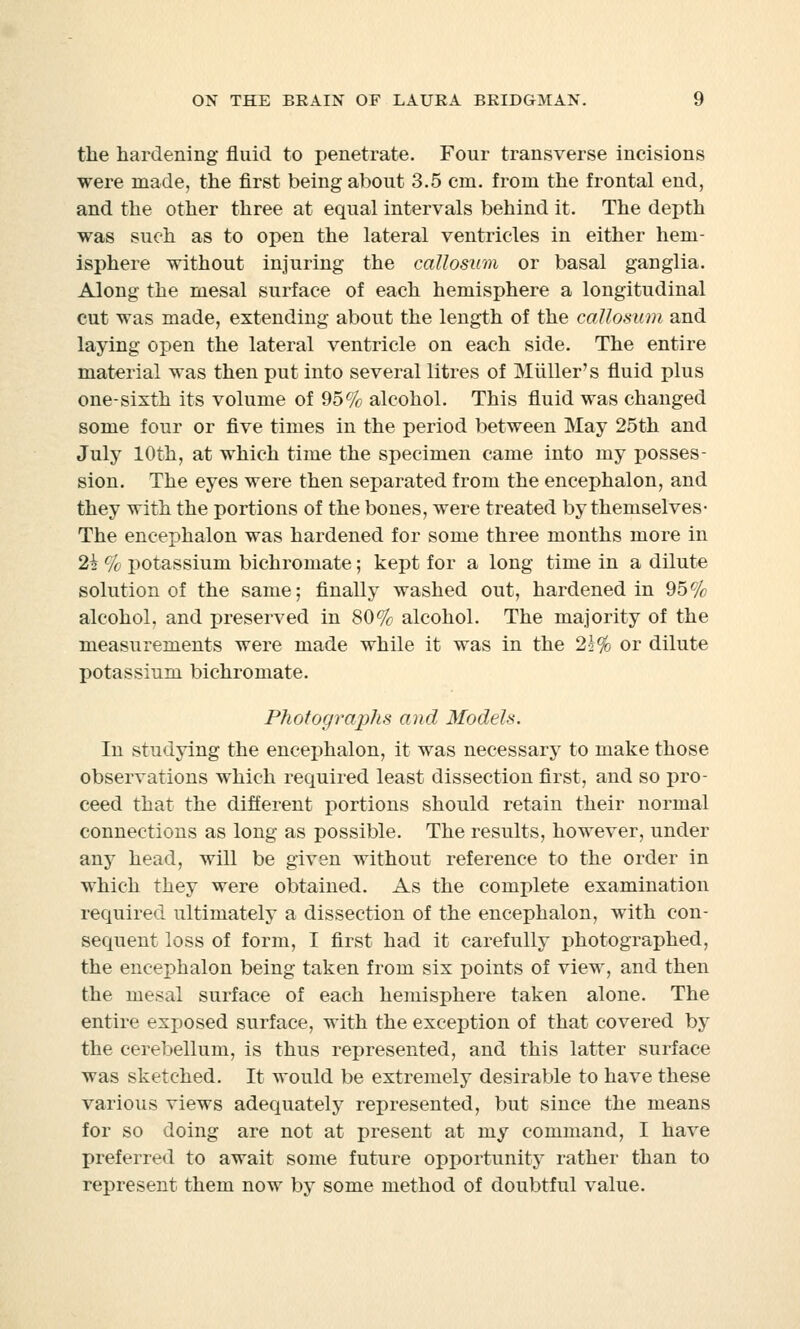 the hardening fluid to penetrate. Four transverse incisions were made, the first being about 3.5 cm. from the frontal end, and the other three at equal intervals behind it. The depth was such as to open the lateral ventricles in either hem- isphere without injuring the callosum or basal ganglia. Along the mesal surface of each hemisphere a longitudinal cut was made, extending about the length of the callosum and laying open the lateral ventricle on each side. The entire material was then put into several litres of Muller's fluid plus one-sixth its volume of 95% alcohol. This fluid was changed some four or five times in the period between May 25th and July 10th, at which time the specimen came into my posses- sion. The eyes were then separated from the encephalon, and they with the portions of the bones, were treated by themselves- The encephalon was hardened for some three months more in 2i % potassium bichromate; kept for a long time in a dilute solution of the same; finally washed out, hardened in 95% alcohol, and preserved in 80% alcohol. The majority of the measurements were made while it was in the 2j% or dilute potassium bichromate. Photographs and Models. In studying the encephalon, it was necessary to make those observations which required least dissection first, and so pro- ceed that the different portions should retain their normal connections as long as possible. The results, however, under any head, will be given without reference to the order in which they were obtained. As the complete examination required ultimately a dissection of the encephalon, with con- sequent loss of form, I first had it carefully photographed, the encephalon being taken from six points of view, and then the mesal surface of each hemisphere taken alone. The entire exposed surface, with the exception of that covered by the cerebellum, is thus represented, and this latter surface was sketched. It would be extremely desirable to have these various views adequately represented, but since the means for so doing are not at present at my command, I have preferred to await some future opportunity rather than to represent them now by some method of doubtful value.