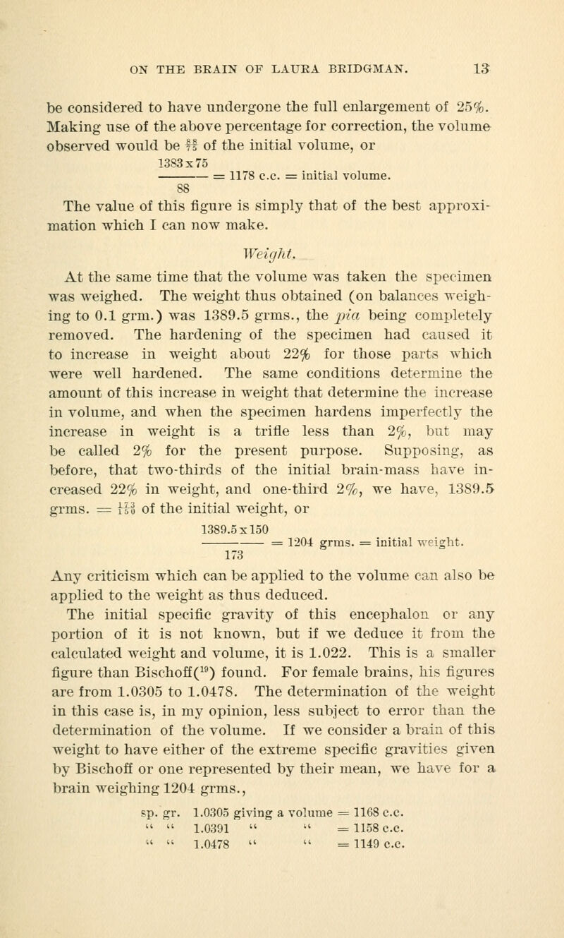 be considered to have undergone the full enlargement of 25%. Making use of the above percentage for correction, the volume observed would be ff of the initial volume, or 1383x75 = 1178 c.c. = initial volume. 88 The value of this figure is simply that of the best approxi- mation which I can now make. Weight At the same time that the volume was taken the specimen was weighed. The weight thus obtained (on balances weigh- ing to 0.1 grm.) was 1389.5 grins., the pia being completely- removed. The hardening of the specimen had caused it to increase in weight about 22% for those parts which were well hardened. The same conditions determine the amount of this increase in weight that determine the increase in volume, and when the specimen hardens imperfectly the increase in weight is a trifle less than 2%, but may be called 2% for the present purpose. Supposing, as before, that two-thirds of the initial brain-mass have in- creased 22% in weight, and one-third 2%, we have, 1389.5 grms. = Hi of the initial weight, or 1389.5x150 = 1204 grms. = initial weight. 173 Any criticism which can be applied to the volume can also be applied to the weight as thus deduced. The initial specific gravity of this encephalon or any portion of it is not known, but if we deduce it from the calculated weight and volume, it is 1.022. This is a smaller figure than Bischoff(19) found. For female brains, his figures are from 1.0305 to 1.0478. The determination of the weight in this case is, in my opinion, less subject to error than the determination of the volume. If we consider a brain of this weight to have either of the extreme specific gravities given by Bischoff or one represented by their mean, we have for a brain weighing 1204 grms., sp. gr. 1.0305 giving a volume = 1168 c.c.   1.0391   =1158 c.c.   1.0478   =1149 c.c.