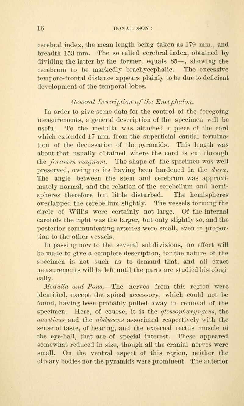 cerebral index, the mean length being taken as 179 mm., and breadth 153 mm. The so-called cerebral index, obtained by dividing the latter by the former, equals 85+, showing the cerebrum to be markedly brachycephalic. The excessive temporo-frontal distance appears plainly to be due to deficient development of the temporal lobes. General Description of the Encephalon. In order to give some data for the control of the foregoing measurements, a general description of the specimen will be useful. To the medulla was attached a piece of the cord which extended 17 mm. from the superficial caudal termina- tion of the decussation of the pyramids. This length was about that usually obtained where the cord is cut through the foramen magnum. The shape of the specimen was well preserved, owing to its having been hardened in the dura. The angle between the stem and cerebrum was approxi- mately normal, and the relation of the cerebellum and hemi- spheres therefore but little disturbed. The hemispheres overlapped the cerebellum slightly. The vessels forming the circle of Willis were certainly not large. Of the internal carotids the right was the larger, but only slightly so, and the posterior communicating arteries were small, even in propor- tion to the other vessels. In passing now to the several subdivisions, no effort will be made to give a complete description, for the nature of the specimen is not such as to demand that, and all exact measurements will be left until the parts are studied histologi- cally. Medulla and Pons.—The nerves from this region were identified, except the spinal accessory, which could not be found, having been probably pulled away in removal of the specimen. Here, of course, it is the glossopharyngeus, the acusticus and the abducens associated respectively with the sense of taste, of hearing, and the external rectus muscle of the eye-bail, that are of special interest. These appeared somewhat reduced in size, though all the cranial nerves were small. On the ventral aspect of this region, neither the olivary bodies nor the pyramids were prominent. The anterior