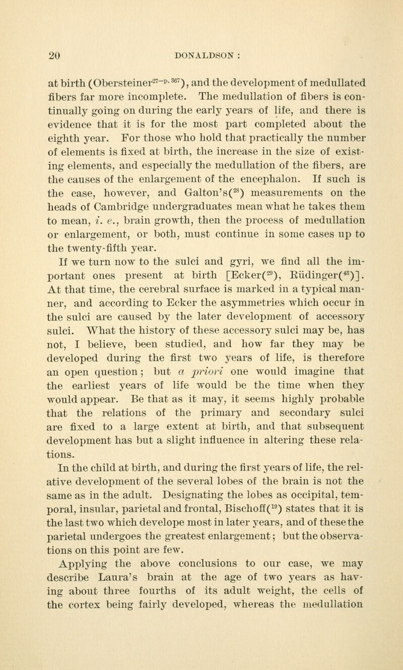 at birth (Obersteiner27-p-m), and the development of medullated fibers far more incomplete. The medullation of fibers is con- tinually going on during the early years of life, and there is evidence that it is for the most part completed about the eighth year. For those who hold that practically the number of elements is fixed at birth, the increase in the size of exist- ing elements, and especially the medullation of the fibers, are the causes of the enlargement of the encephalon. If such is the case, however, and Galton'sC28) measurements on the heads of Cambridge undergraduates mean what he takes them to mean, i. e., brain growth, then the process of medullation or enlargement, or both, must continue in some cases up to the twenty-fifth year. If we turn now to the sulci and gyri, we find all the im- portant ones present at birth [Ecker(29), Eiidinger(45)]. At that time, the cerebral surface is marked in a typical man- ner, and according to Ecker the asymmetries which occur in the sulci are caused by the later development of accessory sulci. What the history of these accessory sulci may be, has not, I believe, been studied, and how far they may be developed during the first two years of life, is therefore an open question; but a priori one would imagine that the earliest years of life would be the time when they would appear. Be that as it may, it seems highly probable that the relations of the primary and secondary sulci are fixed to a large extent at birth, and that subsequent development has but a slight influence in altering these rela- tions. In the child at birth, and during the first years of life, the rel- ative development of the several lobes of the brain is not the same as in the adult. Designating the lobes as occipital, tem- poral, insular, parietal and frontal, Bischoff(19) states that it is the last two which develope most in later years, and of these the parietal undergoes the greatest enlargement; but the observa- tions on this point are few. Applying the above conclusions to our case, we may describe Laura's brain at the age of two years as hav- ing about three fourths of its adult weight, the cells of the cortex being fairly developed, whereas the medullation