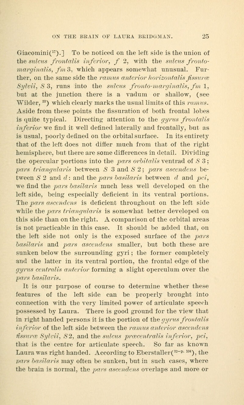 Giacoraini(17).] To be noticed on the left side is the union of the sulcus frontalis inferior, f 2, with the sulcus fronto- marginalis, fm3, which appears somewhat unusual. Fur- ther, on the same side the ramus anterior horizontalis fissuraz Sylvii, S 3, runs into the sulcus fronto-marginalis, fm 1, but at the junction there is a vadum or shallow, (see Wilder,S3) which clearly marks the usual limits of this ramus. Aside from these points the fissuration of both frontal lobes is quite typical. Directing attention to the gyrus frontalis inferior we find it well defined laterally and frontally, but as is usual, poorly defined on the orbital surface. In its entirety that of the left does not differ much from that of the right hemisphere, but there are some differences in detail. Dividing the opercular portions into the pars orbitalis ventrad of S 3 ; pars triangularis between S 3 and S 2; pars ascendens be- tween S 2 and d: and the pars basila?'is between d and pci, we find the pars basilaris much less well developed on the left side, being especially deficient in its ventral portions. The pars ascendens is deficient throughout on the left side while the pars triangularis is somewhat better developed on this side than on the right. A comparison of the orbital areas is not practicable in this case. It should be added that, on the left side not only is the exposed surface of the pars basilaris and pars ascendens smaller, but both these are sunken below the surrounding gyri; the former completely and the latter in its ventral portion, the frontal edge of the gyrus centralis anterior forming a slight operculum over the pars basilaris. It is our purpose of course to determine whether these features of the left side can be properly brought into connection with the very limited power of articulate speech possessed by Laura. There is good ground for the view that in right handed persons it is the portion of the gyrus frontalis inferior of the left side between the ramus anterior ascendens Ussurce Sylvii, S2, and the sulcus prcecentralis inferior, pci, that is the centre for articulate speech. So far as known Laura was right handed. According to Eberstaller(32_p-104), the pars basilaris may often be sunken, but in such cases, where the brain is normal, the pars ascendens overlaps and more or