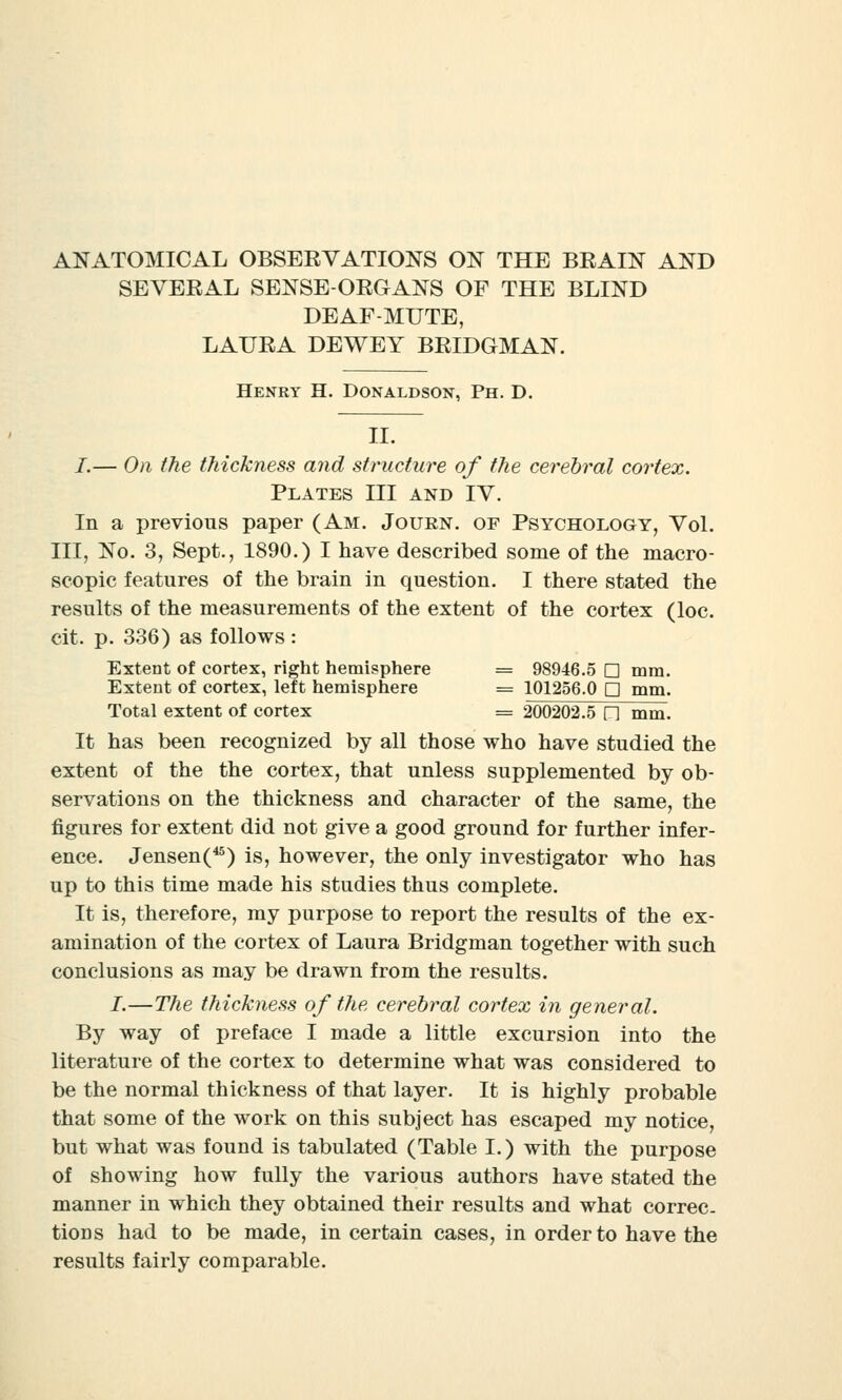 ANATOMICAL OBSERVATIONS ON THE BRAIN AND SEVERAL SENSE-ORGANS OF THE BLIND DEAF-MUTE, LAURA DEWEY BRIDGMAN. Henry H. Donaldson, Ph. D. II. I.— On the thickness and structure of the cerebral cortex. Plates III and IV. In a previous paper (Am. Journ. of Psychology, Vol. Ill, No. 3, Sept., 1890.) I have described some of the macro- scopic features of the brain in question. I there stated the results of the measurements of the extent of the cortex (loc. cit. p. 336) as follows : Extent of cortex, right hemisphere = 98946.5 □ mm. Extent of cortex, left hemisphere = 101256.0 Q mm. Total extent of cortex = 200202.5 n mm. It has been recognized by all those who have studied the extent of the the cortex, that unless supplemented by ob- servations on the thickness and character of the same, the figures for extent did not give a good ground for further infer- ence. Jensen(45) is, however, the only investigator who has up to this time made his studies thus complete. It is, therefore, my purpose to report the results of the ex- amination of the cortex of Laura Bridgman together with such conclusions as may be drawn from the results. I.—The thickness of the cerebral cortex in general. By way of preface I made a little excursion into the literature of the cortex to determine what was considered to be the normal thickness of that layer. It is highly probable that some of the work on this subject has escaped my notice, but what was found is tabulated (Table I.) with the purpose of showing how fully the various authors have stated the manner in which they obtained their results and what correc- tions had to be made, in certain cases, in order to have the results fairly comparable.