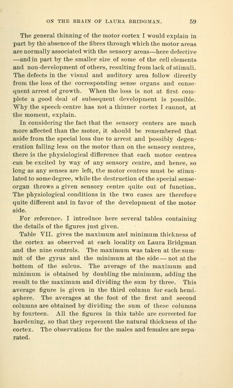 The general thinning of the motor cortex I would explain in part by the absence of the fibres through which the motor areas are normally associated with the sensory areas—here defective —and in part by the smaller size of some of the cell elements and non-development of others, resulting from lack of stimuli. The defects in the visual and auditory area follow directly from the loss of the corresponding sense organs and conse- quent arrest of growth. When the loss is not at first com- plete a good deal of subsequent development is possible. Why the speech-centre has not a thinner cortex I cannot, at the moment, explain. In considering the fact that the sensory centers are much more affected than the motor, it should be remembered that aside from the special loss due to arrest and possibly degen- eration falling less on the motor than on the sensory centres, there is the physiological difference that each motor centres can be excited by way of any sensory centre, and hence, so long as any senses are left, the motor centres must be stimu- lated to some degree, while the destruction of the special sense- organ throws a given sensory centre quite out of function. The physiological conditions in the two cases are therefore quite different and in favor of the development of the motor side. For reference. I introduce here several tables containing the details of the figures Just given. Table VII. gives the maximum and minimum thickness of the cortex as observed at each locality on Laura Bridgman and the nine controls. The maximum was taken at the sum- mit of the gyrus and the minimum at the side — not at the bottom of the sulcus. The average of the maximum and minimum is obtained by doubling the minimum, adding the result to the maximum and dividing the sum by three. This average figure is given in the third column for each hemi- sphere. The averages at the foot of the first and second columns are obtained by dividing the sum of these columns by fourteen. All the figures in this table are corrected for hardening, so that they represent the natural thickness of the cortex. The observations for the males and females are sepa- rated.