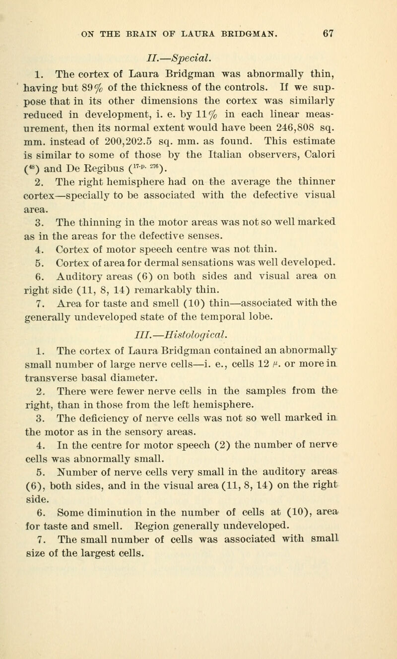 II.—Special. 1. The cortex of Laura Bridgman was abnormally thin, having but 89% of the thickness of the controls. If we sup- pose that in its other dimensions the cortex was similarly reduced in development, i. e. by 11% in each linear meas- urement, then its normal extent would have been 246,808 sq. mm. instead of 200,202.5 sq. mm. as found. This estimate is similar to some of those by the Italian observers, Calori («») and De Eegibus (17p-276). 2. The right hemisphere had on the average the thinner cortex—specially to be associated with the defective visual area. 3. The thinning in the motor areas was not so well marked as in the areas for the defective senses. 4. Cortex of motor speech centre was not thin. 5. Cortex of area for dermal sensations was well developed. 6. Auditory areas (6) on both sides and visual area on right side (11, 8, 14) remarkably thin. 7. Area for taste and smell (10) thin—associated with the generally undeveloped state of the temporal lobe. III. —Histological. 1. The cortex of Laura Bridgman contained an abnormally small number of large nerve cells—i. e., cells 12 /. or more in transverse basal diameter. 2. There were fewer nerve cells in the samples from the right, than in those from the left hemisphere. 3. The deficiency of nerve cells was not so well marked in the motor as in the sensory areas. 4. In the centre for motor speech (2) the number of nerve cells was abnormally small. 5. Number of nerve cells very small in the auditory areas (6), both sides, and in the visual area (11, 8, 14) on the right side. 6. Some diminution in the number of cells at (10), area for taste and smell. Region generally undeveloped. 7. The small number of cells was associated with small size of the largest cells.