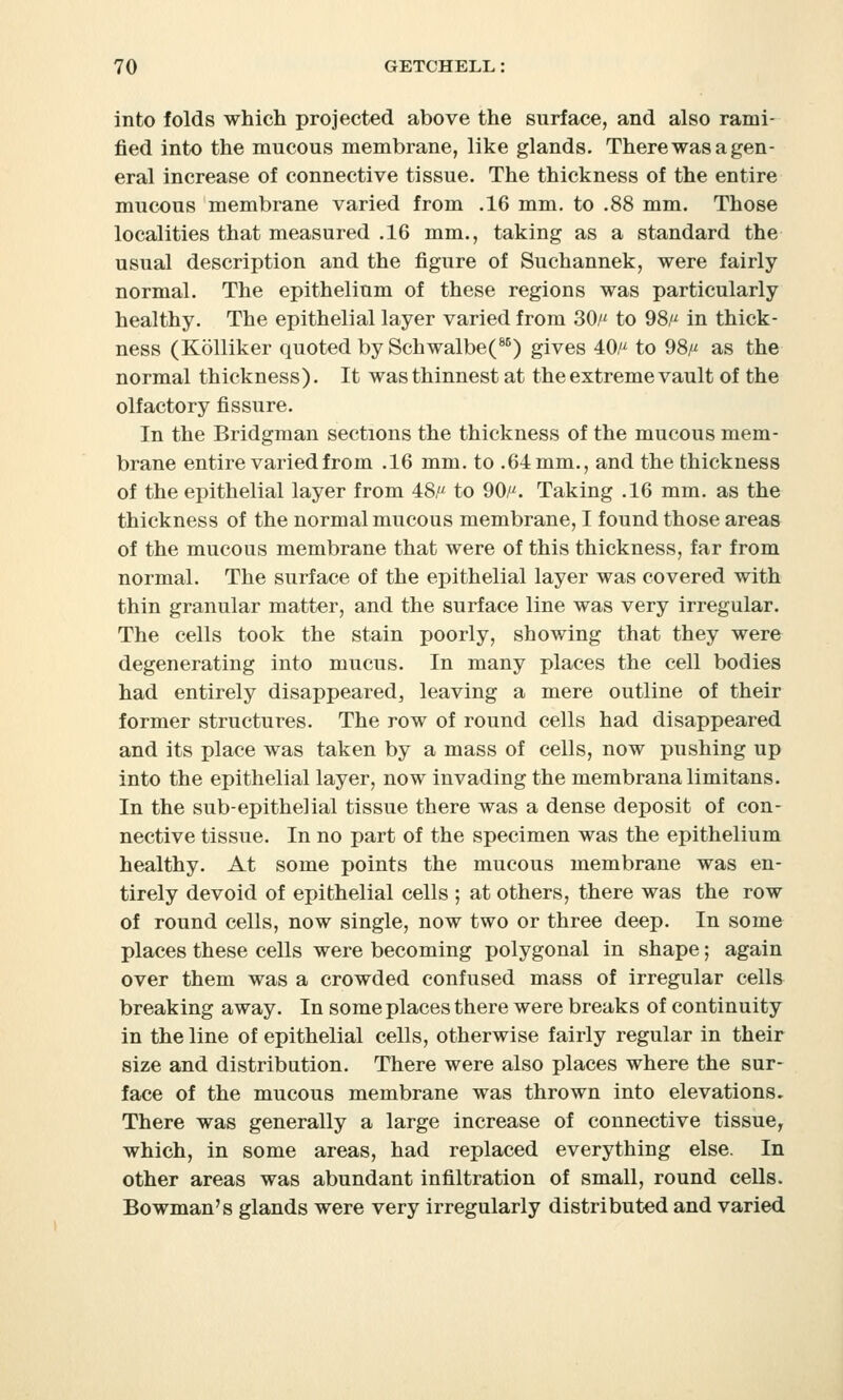 into folds which projected above the surface, and also rami- fied into the mucous membrane, like glands. There was a gen- eral increase of connective tissue. The thickness of the entire mucous membrane varied from .16 mm. to .88 mm. Those localities that measured .16 mm., taking as a standard the usual description and the figure of Suchannek, were fairly normal. The epithelium of these regions was particularly healthy. The epithelial layer varied from 30/' to 98, in thick- ness (Kolliker quoted by Schwalbe(86) gives 40/* to 98, as the normal thickness). It was thinnest at the extreme vault of the olfactory fissure. In the Bridgman sections the thickness of the mucous mem- brane entire varied from .16 mm. to .64 mm., and the thickness of the epithelial layer from 48, to 90/^. Taking .16 mm. as the thickness of the normal mucous membrane, I found those areas of the mucous membrane that were of this thickness, far from normal. The surface of the epithelial layer was covered with thin granular matter, and the surface line was very irregular. The cells took the stain poorly, showing that they were degenerating into mucus. In many places the cell bodies had entirely disappeared, leaving a mere outline of their former structures. The row of round cells had disappeared and its place was taken by a mass of cells, now pushing up into the epithelial layer, now invading the membranalimitans. In the sub-epithelial tissue there was a dense deposit of con- nective tissue. In no part of the specimen was the epithelium healthy. At some points the mucous membrane was en- tirely devoid of epithelial cells ; at others, there was the row of round cells, now single, now two or three deep. In some places these cells were becoming polygonal in shape; again over them was a crowded confused mass of irregular cells breaking away. In some places there were breaks of continuity in the line of epithelial cells, otherwise fairly regular in their size and distribution. There were also places where the sur- face of the mucous membrane was thrown into elevations. There was generally a large increase of connective tissue, which, in some areas, had replaced everything else. In other areas was abundant infiltration of small, round cells. Bowman's glands were very irregularly distributed and varied