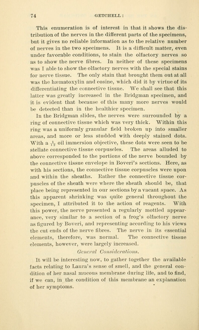 This enumeration is of interest in that it shows the dis- tribution of the nerves in the different parts of the specimens, but it gives no reliable information as to the relative number of uerves in the two specimens. It is a difficult matter, even under favorable conditions, to stain the olfactory nerves so as to show the nerve fibres. In neither of these specimens was I able to show the olfactory nerves with the special stains for nerve tissue. The only stain that brought them out at all was the hematoxylin and eosine, which did it by virtue of its differentiating the connective tissue. We shall see that this latter was greatly increased in the Bridgman specimen, and it is evident that because of this many more nerves would be detected than in the healthier specimen. In the Bridgman slides, the nerves were surrounded by a ring of connective tissue which was very thick. Within this ring was a uniformly granular field broken up into smaller areas, and more or less studded with deeply stained dots. With a T^ oil immersion objective, these dots were seen to be stellate connective tissue corpuscles. The areas alluded to above corresponded to the portions of the nerve bounded by the connective tissue envelope in Boveri's sections. Here, as with his sections, the connective tissue corpuscles were upon and within the sheaths. Bather the connective tissue cor- puscles of the sheath were where the sheath should be, that place being represented in our sections by a vacant space. As this apparent shrinking was quite general throughout the specimen, I attributed it to the action of reagents. With this power, the nerve presented a regularly mottled appear- ance, very similar to a section of a frog's olfactory nerve as figured by Boveri, and representing according to his views the cut ends of the nerve fibres. The nerve in its essential elements, therefore, was normal. The connective tissue elements, however, were largely increased. General Consideratioiis. It will be interesting now, to gather together the available facts relating to Laura's sense of smell, and the general con- dition of her nasal mucous membrane during life, and to find, if we can, in the condition of this membrane an explanation of her symptoms.