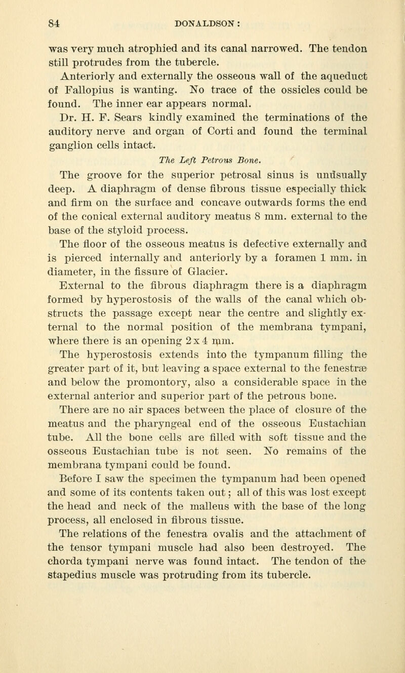 was very much atrophied and its canal narrowed. The tendon still protrudes from the tubercle. Anteriorly and externally the osseous wall of the aqueduct of Fallopius is wanting. No trace of the ossicles could be found. The inner ear appears normal. Dr. H. F. Sears kindly examined the terminations of the auditory nerve and organ of Corti and found the terminal ganglion cells intact. The Left Petrous Bone. The groove for the superior petrosal sinus is undsually deep. A diaphragm of dense fibrous tissue especially thick and firm on the surface and concave outwards forms the end of the conical external auditory meatus 8 mm. external to the base of the styloid process. The floor of the osseous meatus is defective externally and is pierced internally and anteriorly by a foramen 1 mm. in diameter, in the fissure of Glacier. External to the fibrous diaphragm there is a diaphragm formed by hyperostosis of the walls of the canal which ob- structs the passage except near the centre and slightly ex- ternal to the normal position of the membrana tympani, where there is an opening 2x4 mm. The hyperostosis extends into the tympanum filling the greater part of it, but leaving a space external to the fenestrse and below the promontory, also a considerable space in the external anterior and superior part of the petrous bone. There are no air spaces between the place of closure of the meatus and the pharyngeal end of the osseous Eustachian tube. All the bone cells are filled with soft tissue and the osseous Eustachian tube is not seen. No remains of the membrana tympani could be found. Before I saw the specimen the tympanum had been opened and some of its contents taken out; all of this was lost except the head and neck of the malleus with the base of the long process, all enclosed in fibrous tissue. The relations of the fenestra ovalis and the attachment of the tensor tympani muscle had also been destroyed. The chorda tympani nerve was found intact. The tendon of the stapedius muscle was protruding from its tubercle.