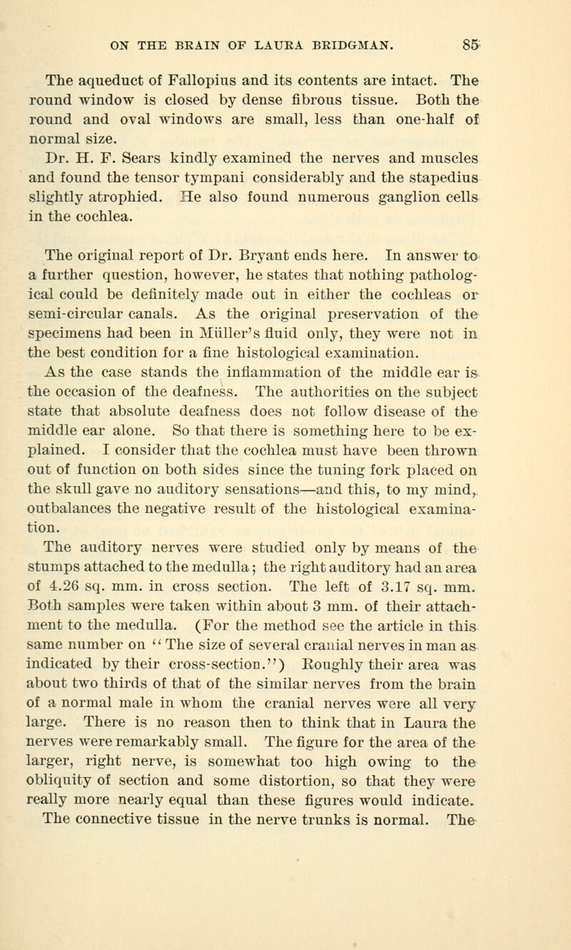 The aqueduct of Fallopius and its contents are intact. The round window is closed by dense fibrous tissue. Both the round and oval windows are small, less than one-half of normal size. Dr. H. F. Sears kindly examined the nerves and muscles and found the tensor tympani considerably and the stapedius slightly atrophied. He also found numerous ganglion cells in the cochlea. The original report of Dr. Bryant ends here. In answer to a further question, however, he states that nothing patholog- ical could be definitely made out in either the cochleas or semi-circular canals. As the original preservation of the specimens had been in Miiller's fluid only, they were not in the best condition for a fine histological examination. As the case stands the inflammation of the middle ear is the occasion of the deafness. The authorities on the subject state that absolute deafness does not follow disease of the middle ear alone. So that there is something here to be ex- plained. I consider that the cochlea must have been thrown out of function on both sides since the tuning fork placed on the skull gave no auditory sensations—and this, to my mind, outbalances the negative result of the histological examina- tion. The auditory nerves were studied only by means of the stumps attached to the medulla; the right auditory had an area of 4.26 sq. mm. in cross section. The left of 3.17 sq. mm. Both samples were taken within about 3 mm. of their attach- ment to the medulla. (For the method see the article in this same number on  The size of several cranial nerves in man as indicated by their cross-section.) Boughly their area was about two thirds of that of the similar nerves from the brain of a normal male in whom the cranial nerves were all very large. There is no reason then to think that in Laura the nerves were remarkably small. The figure for the area of the larger, right nerve, is somewhat too high owing to the obliquity of section and some distortion, so that they were really more nearly equal than these figures would indicate. The connective tissue in the nerve trunks is normal. The