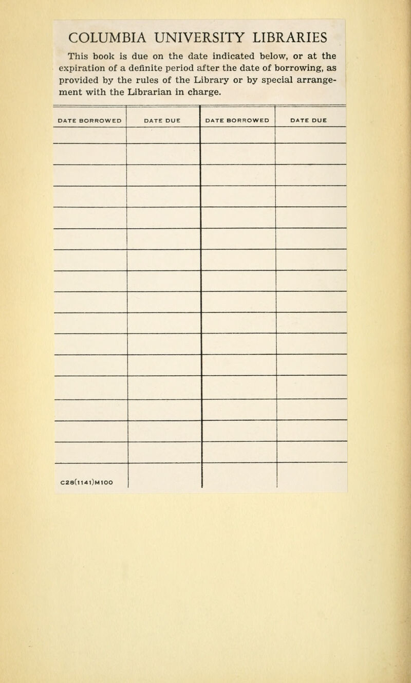 COLUMBIA UNIVERSITY LIBRARIES This book is due on the date indicated below, or at the expiration of a definite period after the date of borrowing, as provided by the rules of the Library or by special arrange- ment with the Librarian in charge. DATE BORROWED DATE DUE DATE BORROWED DATE DUE C28(l14l)M100