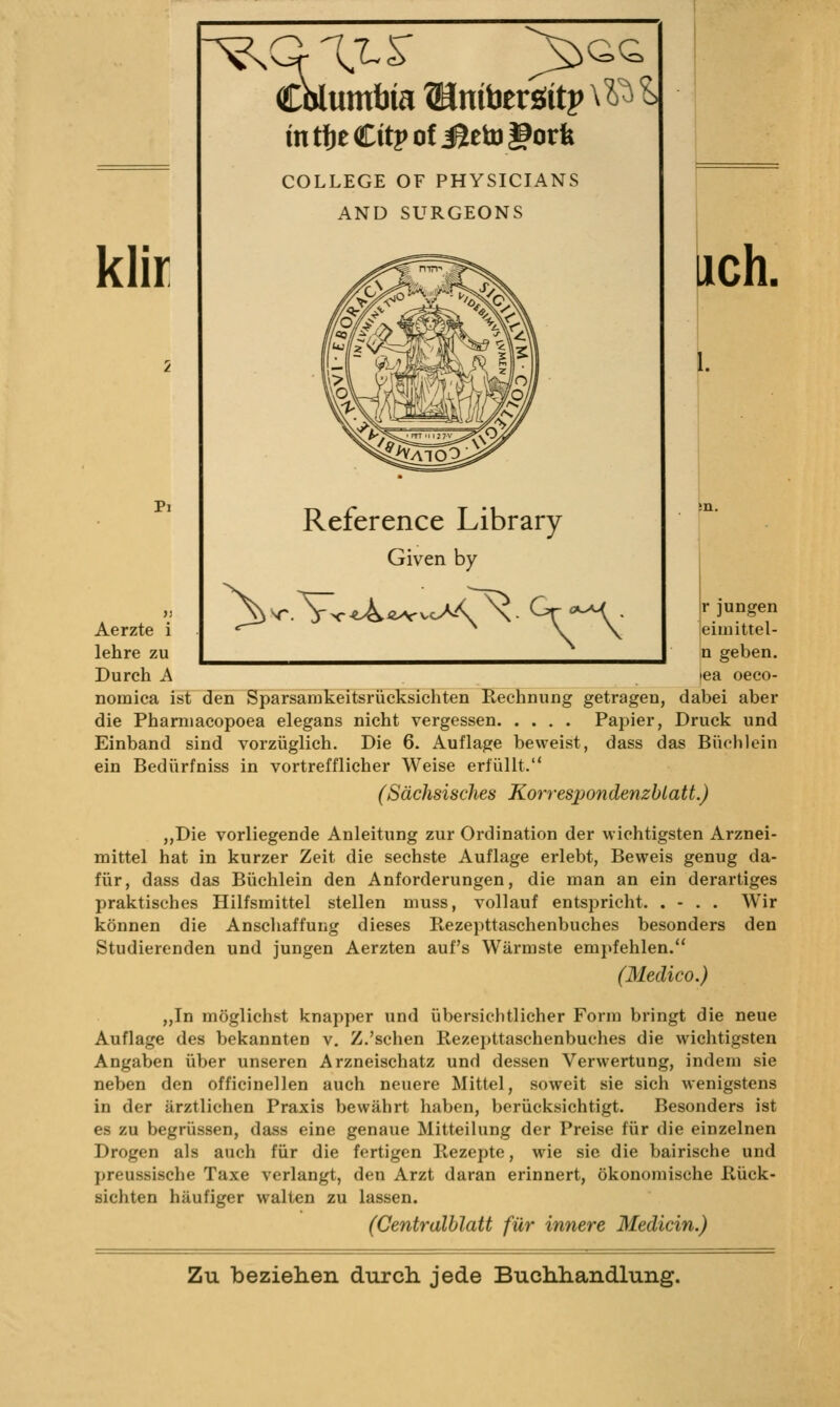 klir Pi Aerzte i lehre zu Durch A r^CrX^^ cWmfaia ©niberöitp \?)^ ^ intfjeCitpofiSetugorfe COLLEGE OF PHYSICIANS AND SURGEONS Reference Library Given by lieh. r jungen eimittel- n geben, tea oeco- nomica ist den Sparsamkeitsrüeksichten Rechnung getragen, dabei aber die Pharniacopoea elegans nicht vergessen Papier, Druck und Einband sind vorzüglich. Die 6. Auflage beweist, dass das Büchlein ein Bedürfniss in vortrefflicher Weise erfüllt. (Sächsisches Korrespondenzblatt.) „Die vorliegende Anleitung zur Ordination der wichtigsten Arznei- mittel hat in kurzer Zeit die sechste Auflage erlebt, Beweis genug da- für, dass das Büchlein den Anforderungen, die man an ein derartiges praktisches Hilfsmittel stellen muss, vollauf entspricht. . - . . Wir können die Anscliaffung dieses Rezepttaschenbuches besonders den Studierenden und jungen Aerzten auf's Wärmste empfehlen. (Medico.) „In möglichst knapper und übersichtlicher Form bringt die neue Auflage des bekannten v. Z.'sehen Rezepttaschenbuches die wichtigsten Angaben über unseren Arzneischatz und dessen Verwertung, indem sie neben den officinellen auch neuere Mittel, soweit sie sich wenigstens in der ärztlichen Praxis bewährt haben, berücksichtigt. Besonders ist es zu begrüssen, dass eine genaue Mitteilung der Preise für die einzelnen Drogen als auch für die fertigen Rezepte, wie sie die bairische und preussische Taxe verlangt, den Arzt daran erinnert, ökonomische Rück- sichten häufiger walten zu lassen. (Centralblatt für innere Medicin.)