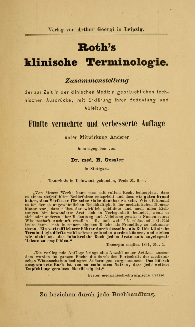 Verlag von Arthur Georgi in Leipzig. Roth's klinische Teritiinologfie. Zusammenstellung der zur Zeit in der klinischen Medizin gebräuchlichen tech- nischen Ausdrücke, nriit Erklärung ihrer Bedeutung und Ableitung. Fünfte vermehrte und verbesserte Auflage unter Mitwirkung Anderer herausgegeben von Dr. med. H. G-essler in Stuttgart. Dauerhaft in Leinwand gebunden, Preis M. 9.—. „Von diesem Werke kann man mit vollem Eecbt behaupten, dass es einem tiefgefühlten Bedürfnisse entspricht und dass wir guten Gruud haben, dem Verfasser für seine Gabe dankbar za sein. Wie oft kommt es bei der so ungewöhnlichen Eeichhaltigkeit der medizinischen Nomen- klatur vor, dass selbst der wirklich gebildete und nach allen Rich- tungen hin bewanderte Arzt sich in Verlegenheit befindet, wenn er sich oder anderen über Bedeutung und Ableitung gewisser Namen seiner Wissenschaft Auskunft erteilen soll, und welch' beschämendes Gefühl ist es dann, sich in seinem eigenen Reiche als Fremdling zu dokumen- tieren. Ein vortrefflichererFülirer durch dasselbe, als ßoth's klinische Terminologie dürfte wohl schwer gefunden werden können, und stehen wir nicht an, das inhaltreiche Bach jedem Arzte aufs angelegent- lichste zu empfehlen. Excerpta medica 1891, No. 1. „Die vorliegende Auflage bringt eine Anzahl neuer Artikel; ausser- dem wurden im ganzen Buche die durch den Portschritt der medizini- schen Wissenschaften bedingten Änderungen vorgenommen. Das hübsch ausgestattete Buch ist von so eminentem Nutzen, dass jede weitere Empfehlung geradezu tiberflüssig ist. Pester medizinisch-chirurgische Presse.