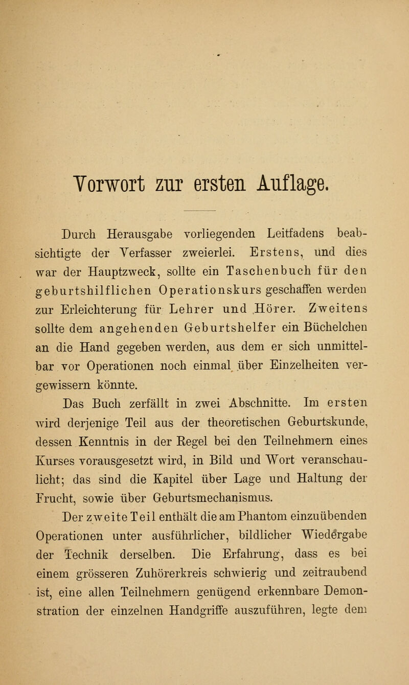 Yorwort zur ersten Auflage. Durch Herausgabe vorliegenden Leitfadens beab- sichtigte der Verfasser zweierlei. Erstens, und dies war der Hauptzweck, sollte ein Taschenbuch für den geburtshilflichen Operationskurs geschaffen werden zur Erleichterung für Lehrer und ,Hörer. Zweitens sollte dem angehenden Geburtshelfer ein Büchelchen an die Hand gegeben werden, aus dem er sich unmittel- bar vor Operationen noch einmal über Einzelheiten ver- gewissern könnte. Das Buch zerfällt in zwei Abschnitte. Im ersten Avird derjenige Teil aus der theoretischen Geburtskunde, dessen Kenntnis in der Regel bei den Teilnehmern eines Kurses vorausgesetzt wird, in Bild und Wort veranschau- licht; das sind die Kapitel über Lage und Haltung der Frucht, sowie über Geburtsmechanismus. Der zweite Teil enthält die am Phantom einzuübenden Operationen unter ausführlicher, bildlicher Wiedergabe der Technik derselben. Die Erfahrung, dass es bei einem grösseren Zuhörerkreis schwierig und zeitraubend ist, eine allen Teilnehmern genügend erkennbare Demon- stration der einzelnen Handgriffe auszuführen, legte dem